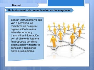 Manual
Un instrumento de comunicación en las empresas
Son un instrumento ya que
van a permitir a los
miembros de cualquier
organización humana
interrelacionarse y
transmitirse información
con el objeto de lograr el
fin propuesto por dicha
organización y mejorar la
cohesión y relaciones
entre sus miembros.
 