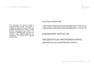 Para obtenção da máxima unidade e
homogeneidade visual, reforçando a
imagem da empresa, foi desenhada uma
tipograﬁa exclusiva para a marca, e como
família tipográﬁca secundária foi
escolhida a ENGRAVERS, que deve ser
utilizado como alfabeto-padrão de uso
obrigatório nos textos dos materiais
institucionais.
manual de identidade visual | 18
marca1.12 família tipográca |
ENGRAVERS GOTHIC BT
ABCDEFGHIJKLMNOPQRSTUVWXYZ
abcdefghijklmnopqrstuvwxyz
ENGRAVERS mT
ABCDEFGHIJKLMNOPQRSTUVWXYZ
abcdefghijklmnopqrstuvwxyz
 