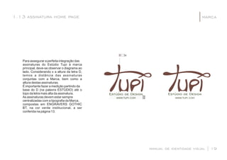 Para assegurar a perfeita integração das
assinaturas do Estúdio Tupi à marca
principal, deve-se observar o diagrama ao
lado. Considerando x a altura da letra D,
temos a distância das assinaturas
conjuntas com a Marca, bem como a
altura destas assinaturas.
É importante fazer a medição partindo da
base do D (na palavra ESTÚDIO) até o
topo da letra mais alta da assinatura.
As assinaturas devem estar sempre
centralizadas com a tipograﬁa da Marca,
compostas em ENGRAVERS GOTHIC
BT, na cor verde institucional, a ser
conferida na página 13.
manual de identidade visual | 19
marca1.13 assinatura home page |
WWW.TUPI.COM WWW.TUPI.COM
]x
]x]x
 