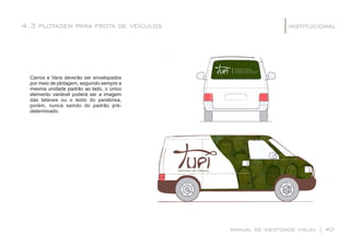 4.3 plotagem para frota de veículos institucional|
manual de identidade visual | 40
Carros e Vans deverão ser envelopados
por meio de plotagem, seguindo sempre a
mesma unidade padrão ao lado, o único
elemento variável poderá ser a imagem
das laterais ou o texto do parabrisa,
porém, nunca saindo do padrão pré-
determinado.
 
