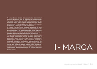 MARCA1-
manual de identidade visual | 06
A proposta do design é basicamente desenvolver
produtos e serviços que se adequem às necessidades
humanas. Assim, não seria diferente ao descrever as
atividades desta marca. Dentro destes princípios temos
dimensões relacionadas ao desenvolvimento
sustentável, a inovação e o bem-estar social.
O Estúdio Tupi, tem como proposta, a inserção de uma
marca totalmente consciente da importância do uso da
sustentabilidade e da responsabilidade social que pode
exercer, com um nome genuinamente brasileiro, e
bastante referencial as suas atividades no mercado.
A empresa busca atingir divergentes áreas relacionadas
ao design, oferecendo assim, diversos produtos e
serviços a seus clientes, tais como, sinalização,
embalagens, impressos, etc; buscando sempre a
qualidade, interação, inovação e aperfeiçoamento de
seus serviços, proﬁssionais e produtos; para que desta
forma, seja oferecido a seus clientes plena satisfação,
estabelecendo assim, diferenciação perante seus
concorrentes, sempre respeitando os valores exercidos
pela empresa.
 