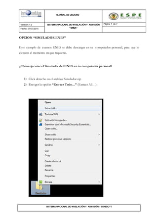 MANUAL DE USUARIO
Versión: 1.0 SISTEMA NACIONAL DE NIVELACIÓN Y ADMISIÓN
“SNNA”
Página 1 de 7
Fecha: 07/07/2015
SISTEMA NACIONAL DE NIVELACIÓN Y ADMISIÓN – SENESCYT
OPCION “SIMULADOR ENES”
Este ejemplo de examen ENES se debe descargar en tu computador personal, para que lo
ejecutes el momento en que requieras.
¿Cómo ejecutar el Simulador del ENES en tu computador personal?
1) Click derecho en el archivo Simulador.zip
2) Escoger la opción “Extraer Todo…” (Extract All…)
 