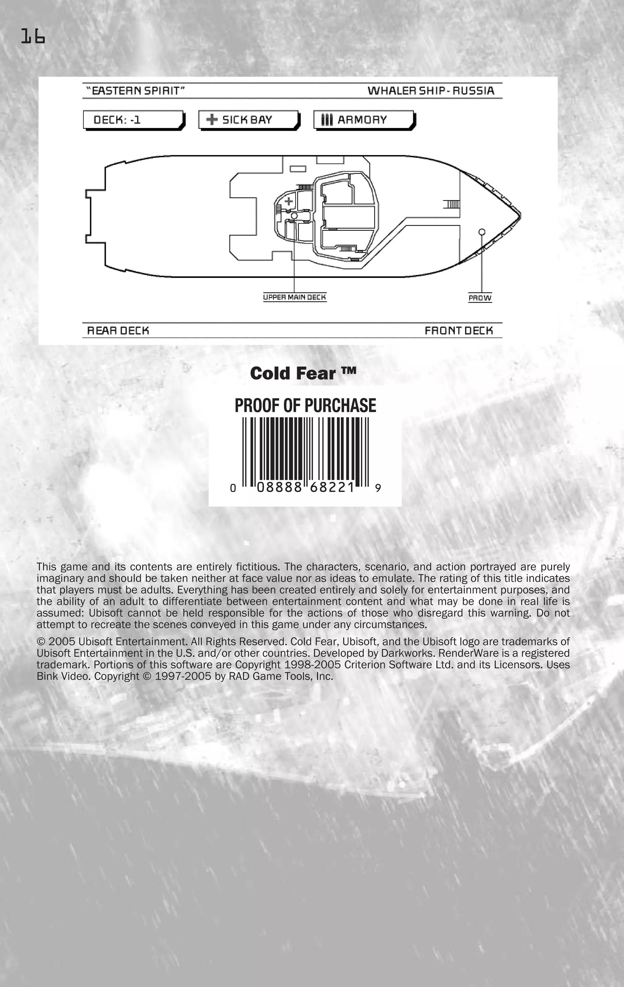 Cold Fear ™
This game and its contents are entirely fictitious. The characters, scenario, and action portrayed are purely
imaginary and should be taken neither at face value nor as ideas to emulate. The rating of this title indicates
that players must be adults. Everything has been created entirely and solely for entertainment purposes, and
the ability of an adult to differentiate between entertainment content and what may be done in real life is
assumed: Ubisoft cannot be held responsible for the actions of those who disregard this warning. Do not
attempt to recreate the scenes conveyed in this game under any circumstances.
© 2005 Ubisoft Entertainment. All Rights Reserved. Cold Fear, Ubisoft, and the Ubisoft logo are trademarks of
Ubisoft Entertainment in the U.S. and/or other countries. Developed by Darkworks. RenderWare is a registered
trademark. Portions of this software are Copyright 1998-2005 Criterion Software Ltd. and its Licensors. Uses
Bink Video. Copyright © 1997-2005 by RAD Game Tools, Inc.
16
FEAR0365_PCS_MNL.qxd 3/2/05 12:08 PM Page 16
 