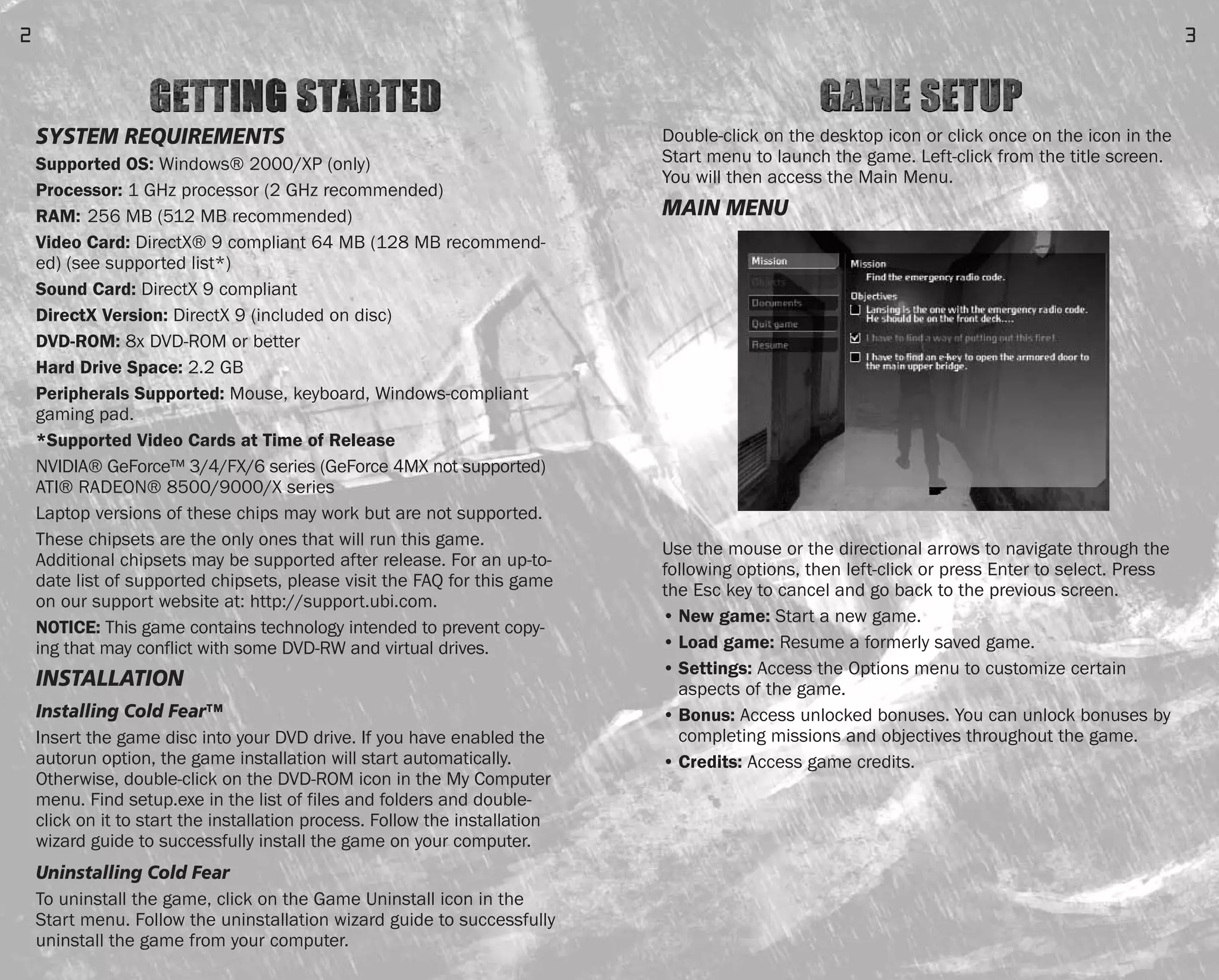 Double-click on the desktop icon or click once on the icon in the
Start menu to launch the game. Left-click from the title screen.
You will then access the Main Menu.
MAIN MENU
Use the mouse or the directional arrows to navigate through the
following options, then left-click or press Enter to select. Press
the Esc key to cancel and go back to the previous screen.
• New game: Start a new game.
• Load game: Resume a formerly saved game.
• Settings: Access the Options menu to customize certain
aspects of the game.
• Bonus: Access unlocked bonuses. You can unlock bonuses by
completing missions and objectives throughout the game.
• Credits: Access game credits.
3
SYSTEM REQUIREMENTS
Supported OS: Windows® 2000/XP (only)
Processor: 1 GHz processor (2 GHz recommended)
RAM: 256 MB (512 MB recommended)
Video Card: DirectX® 9 compliant 64 MB (128 MB recommend-
ed) (see supported list*)
Sound Card: DirectX 9 compliant
DirectX Version: DirectX 9 (included on disc)
DVD-ROM: 8x DVD-ROM or better
Hard Drive Space: 2.2 GB
Peripherals Supported: Mouse, keyboard, Windows-compliant
gaming pad.
*Supported Video Cards at Time of Release
NVIDIA® GeForce™ 3/4/FX/6 series (GeForce 4MX not supported)
ATI® RADEON® 8500/9000/X series
Laptop versions of these chips may work but are not supported.
These chipsets are the only ones that will run this game.
Additional chipsets may be supported after release. For an up-to-
date list of supported chipsets, please visit the FAQ for this game
on our support website at: http://support.ubi.com.
NOTICE: This game contains technology intended to prevent copy-
ing that may conflict with some DVD-RW and virtual drives.
INSTALLATION
Installing Cold Fear™
Insert the game disc into your DVD drive. If you have enabled the
autorun option, the game installation will start automatically.
Otherwise, double-click on the DVD-ROM icon in the My Computer
menu. Find setup.exe in the list of files and folders and double-
click on it to start the installation process. Follow the installation
wizard guide to successfully install the game on your computer.
Uninstalling Cold Fear
To uninstall the game, click on the Game Uninstall icon in the
Start menu. Follow the uninstallation wizard guide to successfully
uninstall the game from your computer.
2
FEAR0365_PCS_MNL.qxd 3/2/05 12:08 PM Page 2
 