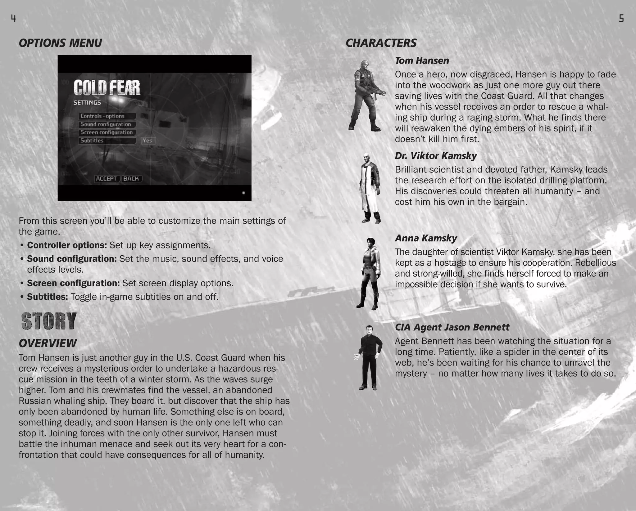 CHARACTERS
Tom Hansen
Once a hero, now disgraced, Hansen is happy to fade
into the woodwork as just one more guy out there
saving lives with the Coast Guard. All that changes
when his vessel receives an order to rescue a whal-
ing ship during a raging storm. What he finds there
will reawaken the dying embers of his spirit, if it
doesn’t kill him first.
Dr. Viktor Kamsky
Brilliant scientist and devoted father, Kamsky leads
the research effort on the isolated drilling platform.
His discoveries could threaten all humanity – and
cost him his own in the bargain.
Anna Kamsky
The daughter of scientist Viktor Kamsky, she has been
kept as a hostage to ensure his cooperation. Rebellious
and strong-willed, she finds herself forced to make an
impossible decision if she wants to survive.
CIA Agent Jason Bennett
Agent Bennett has been watching the situation for a
long time. Patiently, like a spider in the center of its
web, he’s been waiting for his chance to unravel the
mystery – no matter how many lives it takes to do so.
5
OPTIONS MENU
From this screen you’ll be able to customize the main settings of
the game.
• Controller options: Set up key assignments.
• Sound configuration: Set the music, sound effects, and voice
effects levels.
• Screen configuration: Set screen display options.
• Subtitles: Toggle in-game subtitles on and off.
OVERVIEW
Tom Hansen is just another guy in the U.S. Coast Guard when his
crew receives a mysterious order to undertake a hazardous res-
cue mission in the teeth of a winter storm. As the waves surge
higher, Tom and his crewmates find the vessel, an abandoned
Russian whaling ship. They board it, but discover that the ship has
only been abandoned by human life. Something else is on board,
something deadly, and soon Hansen is the only one left who can
stop it. Joining forces with the only other survivor, Hansen must
battle the inhuman menace and seek out its very heart for a con-
frontation that could have consequences for all of humanity.
4
FEAR0365_PCS_MNL.qxd 3/2/05 12:08 PM Page 4
 