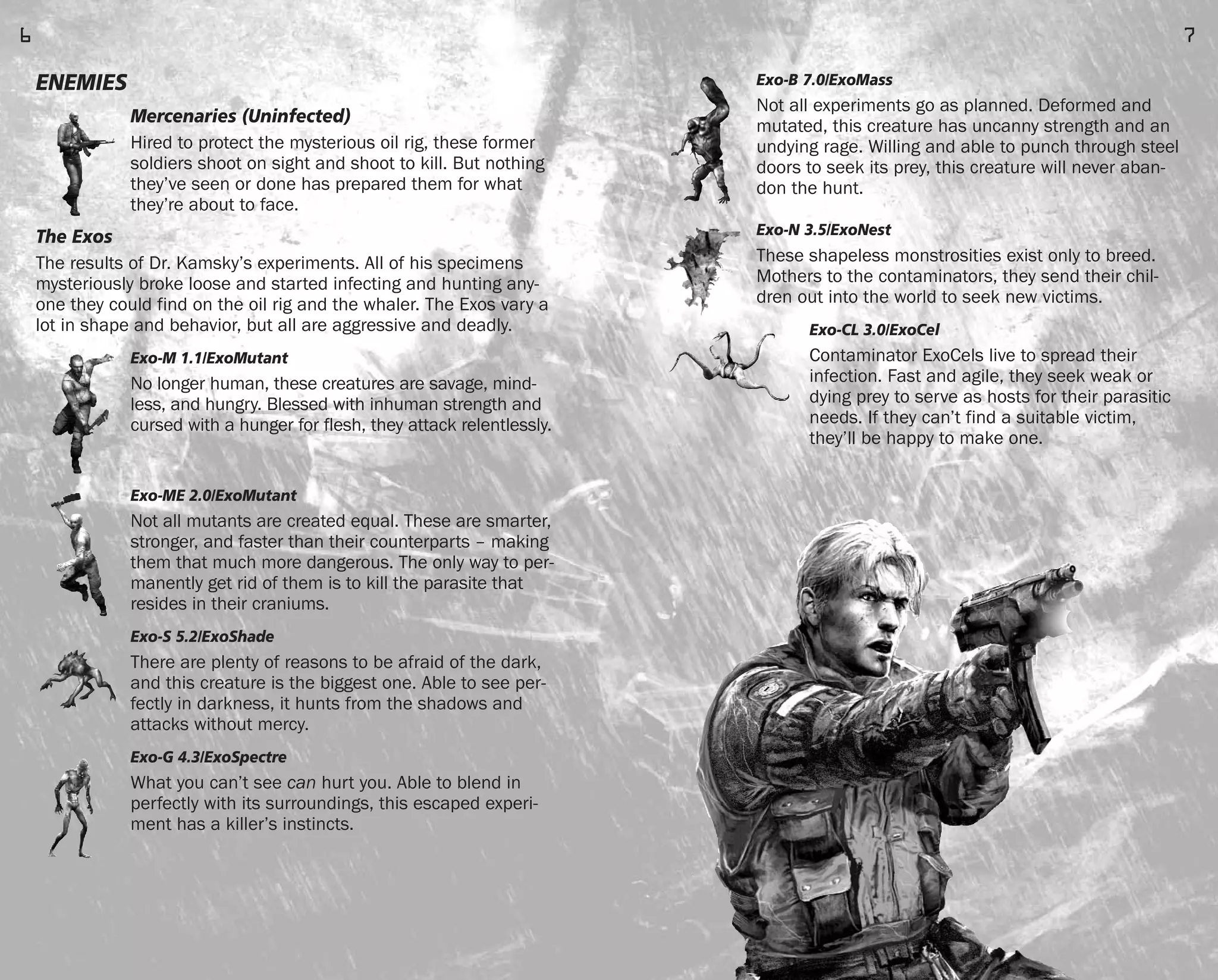 Exo-B 7.0/ExoMass
Not all experiments go as planned. Deformed and
mutated, this creature has uncanny strength and an
undying rage. Willing and able to punch through steel
doors to seek its prey, this creature will never aban-
don the hunt.
Exo-N 3.5/ExoNest
These shapeless monstrosities exist only to breed.
Mothers to the contaminators, they send their chil-
dren out into the world to seek new victims.
Exo-CL 3.0/ExoCel
Contaminator ExoCels live to spread their
infection. Fast and agile, they seek weak or
dying prey to serve as hosts for their parasitic
needs. If they can’t find a suitable victim,
they’ll be happy to make one.
7
ENEMIES
Mercenaries (Uninfected)
Hired to protect the mysterious oil rig, these former
soldiers shoot on sight and shoot to kill. But nothing
they’ve seen or done has prepared them for what
they’re about to face.
The Exos
The results of Dr. Kamsky’s experiments. All of his specimens
mysteriously broke loose and started infecting and hunting any-
one they could find on the oil rig and the whaler. The Exos vary a
lot in shape and behavior, but all are aggressive and deadly.
Exo-M 1.1/ExoMutant
No longer human, these creatures are savage, mind-
less, and hungry. Blessed with inhuman strength and
cursed with a hunger for flesh, they attack relentlessly.
Exo-ME 2.0/ExoMutant
Not all mutants are created equal. These are smarter,
stronger, and faster than their counterparts – making
them that much more dangerous. The only way to per-
manently get rid of them is to kill the parasite that
resides in their craniums.
Exo-S 5.2/ExoShade
There are plenty of reasons to be afraid of the dark,
and this creature is the biggest one. Able to see per-
fectly in darkness, it hunts from the shadows and
attacks without mercy.
Exo-G 4.3/ExoSpectre
What you can’t see can hurt you. Able to blend in
perfectly with its surroundings, this escaped experi-
ment has a killer’s instincts.
6
FEAR0365_PCS_MNL.qxd 3/2/05 12:08 PM Page 6
 