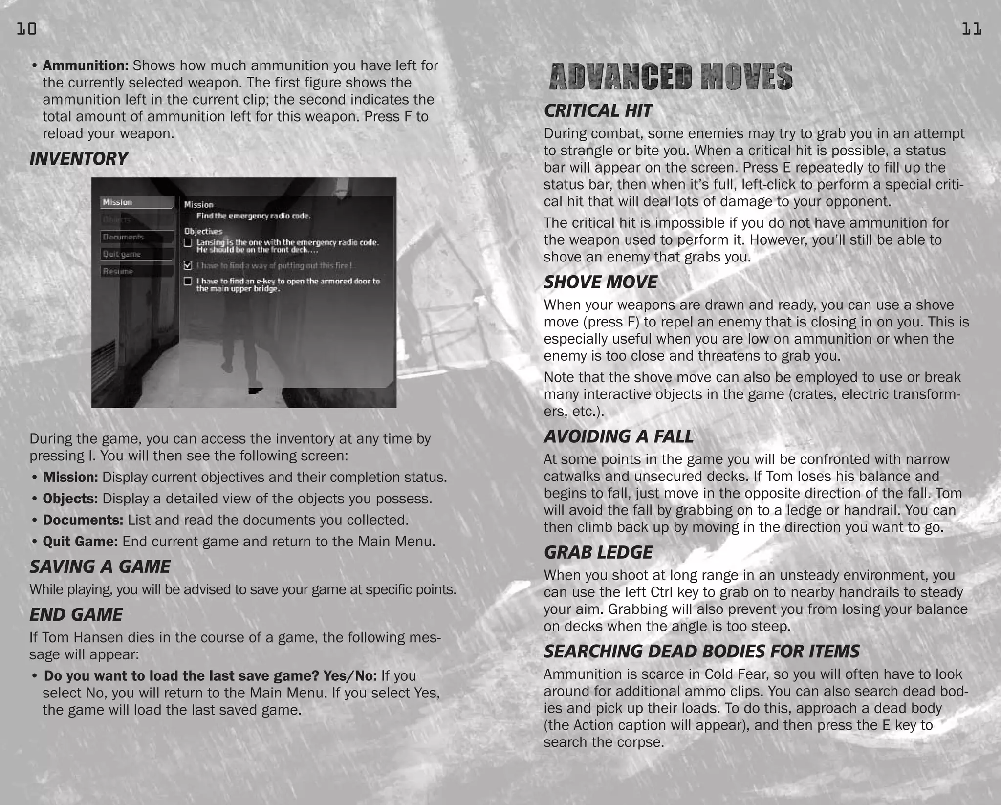 CRITICAL HIT
During combat, some enemies may try to grab you in an attempt
to strangle or bite you. When a critical hit is possible, a status
bar will appear on the screen. Press E repeatedly to fill up the
status bar, then when it’s full, left-click to perform a special criti-
cal hit that will deal lots of damage to your opponent.
The critical hit is impossible if you do not have ammunition for
the weapon used to perform it. However, you’ll still be able to
shove an enemy that grabs you.
SHOVE MOVE
When your weapons are drawn and ready, you can use a shove
move (press F) to repel an enemy that is closing in on you. This is
especially useful when you are low on ammunition or when the
enemy is too close and threatens to grab you.
Note that the shove move can also be employed to use or break
many interactive objects in the game (crates, electric transform-
ers, etc.).
AVOIDING A FALL
At some points in the game you will be confronted with narrow
catwalks and unsecured decks. If Tom loses his balance and
begins to fall, just move in the opposite direction of the fall. Tom
will avoid the fall by grabbing on to a ledge or handrail. You can
then climb back up by moving in the direction you want to go.
GRAB LEDGE
When you shoot at long range in an unsteady environment, you
can use the left Ctrl key to grab on to nearby handrails to steady
your aim. Grabbing will also prevent you from losing your balance
on decks when the angle is too steep.
SEARCHING DEAD BODIES FOR ITEMS
Ammunition is scarce in Cold Fear, so you will often have to look
around for additional ammo clips. You can also search dead bod-
ies and pick up their loads. To do this, approach a dead body
(the Action caption will appear), and then press the E key to
search the corpse.
11
• Ammunition: Shows how much ammunition you have left for
the currently selected weapon. The first figure shows the
ammunition left in the current clip; the second indicates the
total amount of ammunition left for this weapon. Press F to
reload your weapon.
INVENTORY
During the game, you can access the inventory at any time by
pressing I. You will then see the following screen:
• Mission: Display current objectives and their completion status.
• Objects: Display a detailed view of the objects you possess.
• Documents: List and read the documents you collected.
• Quit Game: End current game and return to the Main Menu.
SAVING A GAME
While playing, you will be advised to save your game at specific points.
END GAME
If Tom Hansen dies in the course of a game, the following mes-
sage will appear:
• Do you want to load the last save game? Yes/No: If you
select No, you will return to the Main Menu. If you select Yes,
the game will load the last saved game.
10
FEAR0365_PCS_MNL.qxd 3/2/05 12:08 PM Page 10
 