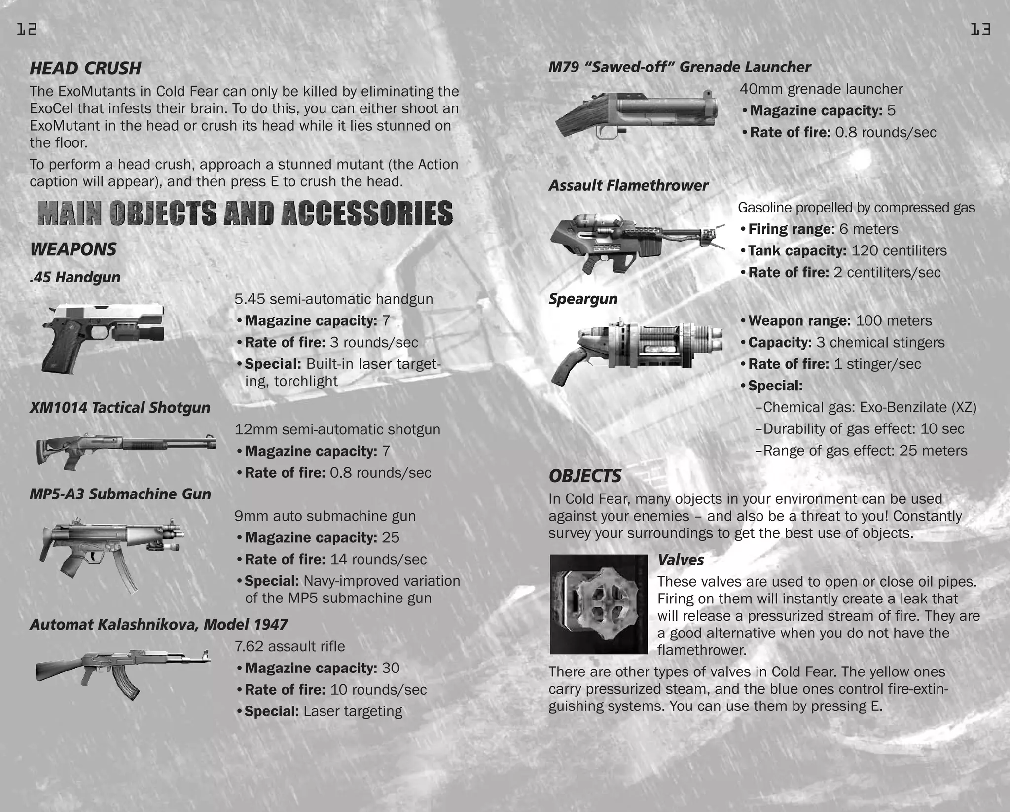 M79 “Sawed-off” Grenade Launcher
40mm grenade launcher
•Magazine capacity: 5
•Rate of fire: 0.8 rounds/sec
Assault Flamethrower
Gasoline propelled by compressed gas
•Firing range: 6 meters
•Tank capacity: 120 centiliters
•Rate of fire: 2 centiliters/sec
Speargun
•Weapon range: 100 meters
•Capacity: 3 chemical stingers
•Rate of fire: 1 stinger/sec
•Special:
–Chemical gas: Exo-Benzilate (XZ)
–Durability of gas effect: 10 sec
–Range of gas effect: 25 meters
OBJECTS
In Cold Fear, many objects in your environment can be used
against your enemies – and also be a threat to you! Constantly
survey your surroundings to get the best use of objects.
Valves
These valves are used to open or close oil pipes.
Firing on them will instantly create a leak that
will release a pressurized stream of fire. They are
a good alternative when you do not have the
flamethrower.
There are other types of valves in Cold Fear. The yellow ones
carry pressurized steam, and the blue ones control fire-extin-
guishing systems. You can use them by pressing E.
13
HEAD CRUSH
The ExoMutants in Cold Fear can only be killed by eliminating the
ExoCel that infests their brain. To do this, you can either shoot an
ExoMutant in the head or crush its head while it lies stunned on
the floor.
To perform a head crush, approach a stunned mutant (the Action
caption will appear), and then press E to crush the head.
WEAPONS
.45 Handgun
5.45 semi-automatic handgun
•Magazine capacity: 7
•Rate of fire: 3 rounds/sec
•Special: Built-in laser target-
ing, torchlight
XM1014 Tactical Shotgun
12mm semi-automatic shotgun
•Magazine capacity: 7
•Rate of fire: 0.8 rounds/sec
MP5-A3 Submachine Gun
9mm auto submachine gun
•Magazine capacity: 25
•Rate of fire: 14 rounds/sec
•Special: Navy-improved variation
of the MP5 submachine gun
Automat Kalashnikova, Model 1947
7.62 assault rifle
•Magazine capacity: 30
•Rate of fire: 10 rounds/sec
•Special: Laser targeting
12
FEAR0365_PCS_MNL.qxd 3/2/05 12:08 PM Page 12
 