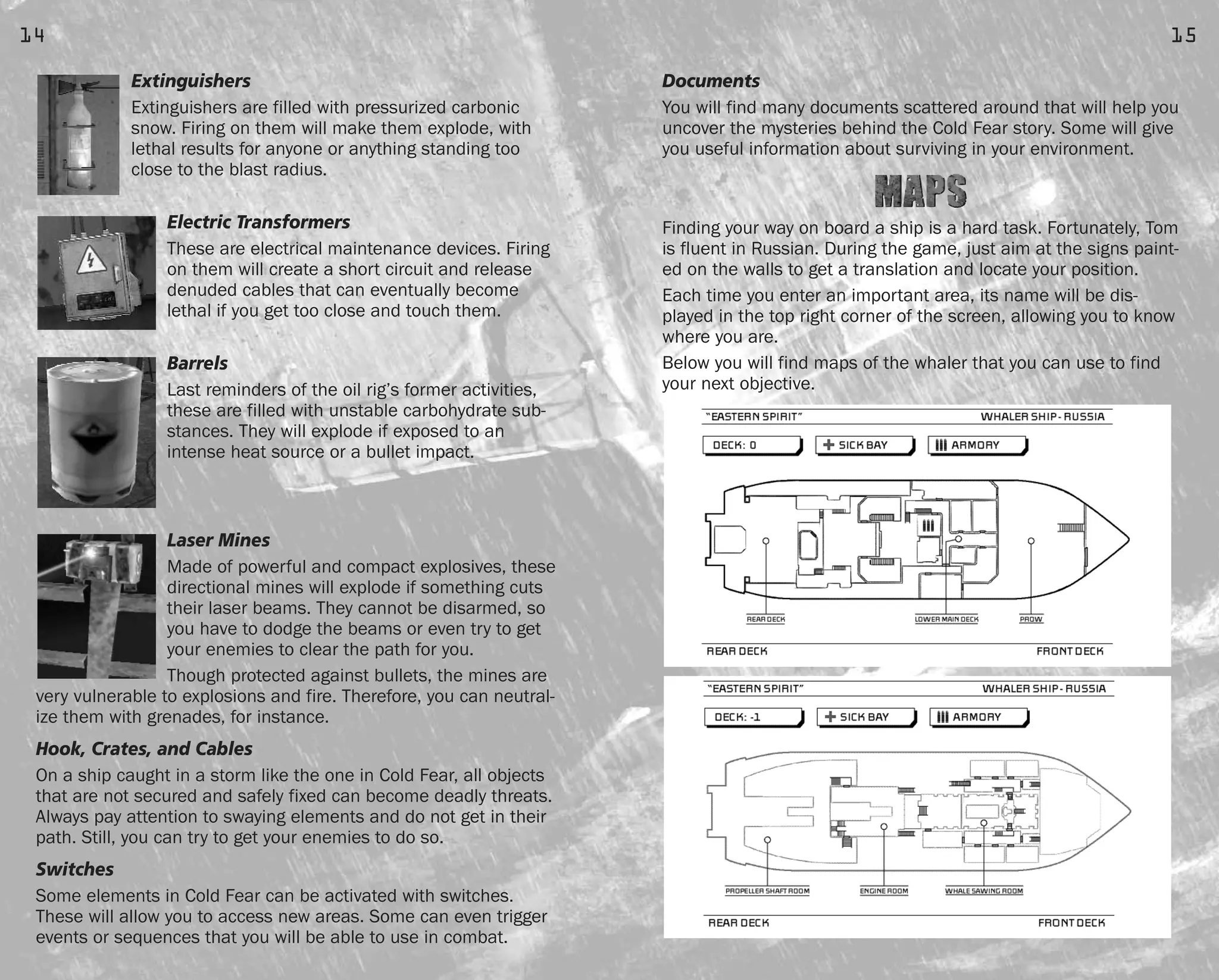 Documents
You will find many documents scattered around that will help you
uncover the mysteries behind the Cold Fear story. Some will give
you useful information about surviving in your environment.
Finding your way on board a ship is a hard task. Fortunately, Tom
is fluent in Russian. During the game, just aim at the signs paint-
ed on the walls to get a translation and locate your position.
Each time you enter an important area, its name will be dis-
played in the top right corner of the screen, allowing you to know
where you are.
Below you will find maps of the whaler that you can use to find
your next objective.
15
Extinguishers
Extinguishers are filled with pressurized carbonic
snow. Firing on them will make them explode, with
lethal results for anyone or anything standing too
close to the blast radius.
Electric Transformers
These are electrical maintenance devices. Firing
on them will create a short circuit and release
denuded cables that can eventually become
lethal if you get too close and touch them.
Barrels
Last reminders of the oil rig’s former activities,
these are filled with unstable carbohydrate sub-
stances. They will explode if exposed to an
intense heat source or a bullet impact.
Laser Mines
Made of powerful and compact explosives, these
directional mines will explode if something cuts
their laser beams. They cannot be disarmed, so
you have to dodge the beams or even try to get
your enemies to clear the path for you.
Though protected against bullets, the mines are
very vulnerable to explosions and fire. Therefore, you can neutral-
ize them with grenades, for instance.
Hook, Crates, and Cables
On a ship caught in a storm like the one in Cold Fear, all objects
that are not secured and safely fixed can become deadly threats.
Always pay attention to swaying elements and do not get in their
path. Still, you can try to get your enemies to do so.
Switches
Some elements in Cold Fear can be activated with switches.
These will allow you to access new areas. Some can even trigger
events or sequences that you will be able to use in combat.
14
FEAR0365_PCS_MNL.qxd 3/2/05 12:08 PM Page 14
 