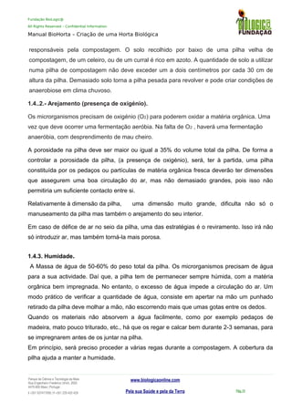 Fundação BioLogic@
All Rights Reserved – Confidential Information
Manual BioHorta – Criação de uma Horta Biológica
responsáveis pela compostagem. O solo recolhido por baixo de uma pilha velha de
compostagem, de um celeiro, ou de um curral é rico em azoto. A quantidade de solo a utilizar
numa pilha de compostagem não deve exceder um a dois centímetros por cada 30 cm de
altura da pilha. Demasiado solo torna a pilha pesada para revolver e pode criar condições de
anaerobiose em clima chuvoso.
1.4..2.- Arejamento (presença de oxigénio).
Os microrganismos precisam de oxigénio (O2) para poderem oxidar a matéria orgânica. Uma
vez que deve ocorrer uma fermentação aeróbia. Na falta de O2 , haverá uma fermentação
anaeróbia, com desprendimento de mau cheiro.
A porosidade na pilha deve ser maior ou igual a 35% do volume total da pilha. De forma a
controlar a porosidade da pilha, (a presença de oxigénio), será, ter à partida, uma pilha
constituída por os pedaços ou partículas de matéria orgânica fresca deverão ter dimensões
que assegurem uma boa circulação do ar, mas não demasiado grandes, pois isso não
permitiria um suficiente contacto entre si.
Relativamente à dimensão da pilha, uma dimensão muito grande, dificulta não só o
manuseamento da pilha mas também o arejamento do seu interior.
Em caso de défice de ar no seio da pilha, uma das estratégias é o reviramento. Isso irá não
só introduzir ar, mas também torná-la mais porosa.
1.4.3. Humidade.
A Massa de água de 50-60% do peso total da pilha. Os microrganismos precisam de água
para a sua actividade. Daí que, a pilha tem de permanecer sempre húmida, com a matéria
orgânica bem impregnada. No entanto, o excesso de água impede a circulação do ar. Um
modo prático de verificar a quantidade de água, consiste em apertar na mão um punhado
retirado da pilha deve molhar a mão, não escorrendo mais que umas gotas entre os dedos.
Quando os materiais não absorvem a água facilmente, como por exemplo pedaços de
madeira, mato pouco triturado, etc., há que os regar e calcar bem durante 2-3 semanas, para
se impregnarem antes de os juntar na pilha.
Em princípio, será preciso proceder a várias regas durante a compostagem. A cobertura da
pilha ajuda a manter a humidade.
Parque da Ciência e Tecnologia da Maia
Rua Engenheiro Frederico Ulrich, 2650
4470-605 Maia | Portugal
t +351 937417095 | f +351 229 420 429
www.biologicaonline.com
Pela sua Saúde e pela da Terra Pág.10
 