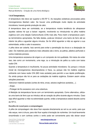 Fundação BioLogic@
All Rights Reserved – Confidential Information
Manual BioHorta – Criação de uma Horta Biológica
1.4.4.Temperatura.
A temperatura não deve ser superior a 65-70º C. As reacções oxidativas provocadas pelos
microrganismos libertam calor. Se houver uma proliferação muito rápida da actividade
microbiana, haverá grande produção de calor.
A temperatura deve ser controlada, se a temperatura mostra tendência de ultrapassar
aqueles valores há que a baixar: regando, revolvendo ou introduzindo na pilha matéria
orgânica com uma relação Carbono/Azoto (C/N) mais alta. Para medir a temperatura usam-
se termómetros apropriados. Na falta destes, pode-se introduzir uma barra de ferro até ao
interior da pilha e aguardar alguns minutos. Se for difícil aguentar a mão ao agarrar a sua
extremidade, então o calor é excessivo.
A pilha deve ser coberta. Isso servirá para evitar a penetração da chuva e a dissipação de
calor. Os materiais para cobertura mais utilizados são a terra, as palhas, plástico perfurado e
outros materiais porosos.
Uma temperatura excessiva dá origem a um composto de má qualidade. Há meios de evitar
isso, tais como um reviramento, uma rega, ou a introdução de palha ou outra com baixa
razão C/N.
Quando a temperatura é insuficiente, há pouca actividade microbiana. Ou porque o inóculo
inicial de microrganismos decompositores é fraca, ou porque não há matéria orgânica
suficiente com baixa razão C/N (MO mais azotada) para permitir a sua rápida proliferação.
Ou ainda porque não há ar para as oxidações da matéria orgânica. Existem assim várias
soluções possíveis:
-Adicionar material azotado (cortes de relva, ervas, adubos orgânicos azotados,...).
- Arejar.
- Proteger de frio excessivo com uma cobertura.
A Medição da temperatura faz-se com um termómetro apropriado. Como alternativa, utiliza-
se uma barra de ferro que se introduz até ao coração da pilha durante alguns minutos. Caso
seja difícil aguentar a mão na extremidade quente, então a temperatura estará decerto acima
de 70º C.
Escolha do Local para a compostagem
A pilha de compostagem não deve ficar exposta directamente ao sol ou ao vento, para que
não seque, nem à chuva, para não ficar sujeita à lixiviação de nutrientes. Um local levemente
ensombrado e com cortinas contra o vento pode ser conveniente para não deixar secar
Parque da Ciência e Tecnologia da Maia
Rua Engenheiro Frederico Ulrich, 2650
4470-605 Maia | Portugal
t +351 937417095 | f +351 229 420 429
www.biologicaonline.com
Pela sua Saúde e pela da Terra Pág.11
 