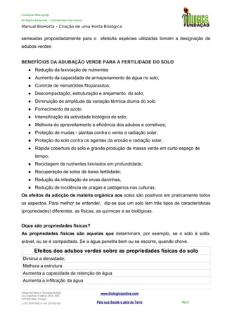 Fundação BioLogic@
All Rights Reserved – Confidential Information
Manual BioHorta – Criação de uma Horta Biológica
semeadas propositadamente para o efeitoAs espécies utilizadas tomam a designação de
adubos verdes
BENEFÍCIOS DA ADUBAÇÃO VERDE PARA A FERTILIDADE DO SOLO
 Redução da lexiviação de nutrientes
 Aumento da capacidade de armazenamento de água no solo;
 Controle de nematóides fitoparasitos;
 Descompactação, estruturação e arejamento do solo;
 Diminuição de amplitude da variação térmica diurna do solo
 Fornecimento de azoto
 Intensificação da actividade biológica do solo;
 Melhoria do aproveitamento e eficiência dos adubos e corretivos;
 Proteção de mudas - plantas contra o vento e radiação solar;
 Proteção do solo contra os agentes da erosão e radiação solar;
 Rápida cobertura do solo e grande produção de massa verde em curto espaço de
tempo;
 Reciclagem de nutrientes lixiviados em profundidade;
 Recuperação de solos de baixa fertilidade;
 Redução da infestação de ervas daninhas,
 Redução de incidência de pragas e patógenos nas culturas;
Os efeitos da adicção de matéria orgânica aos solos são positivos em praticamente todos
os aspectos. Para melhor se entender, diz-se que um solo tem três tipos de características
(propriedades) diferentes, as físicas, as químicas e as biológicas.
Oque são propriedades físicas?
As propriedades físicas são aquelas que determinam, por exemplo, se o solo é solto,
arável, ou se é compactado. Se a água penetra bem ou se escorre, quando chove.
Efeitos dos adubos verdes sobre as propriedades físicas do solo
Diminui a densidade;
Melhora a estrutura
Aumenta a capacidade de retenção de água
Aumenta a infiltração da água
Parque da Ciência e Tecnologia da Maia
Rua Engenheiro Frederico Ulrich, 2650
4470-605 Maia | Portugal
t +351 937417095 | f +351 229 420 429
www.biologicaonline.com
Pela sua Saúde e pela da Terra Pág.13
 