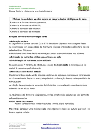 Fundação BioLogic@
All Rights Reserved – Confidential Information
Manual BioHorta – Criação de uma Horta Biológica
Efeitos dos adubos verdes sobre as propriedades biológicas do solo
Aumenta a actividade demicroorganismos;
Aumenta a actividade de micorrizas;
Aumenta a actividade das bactérias
Aumenta a actividade de minhocas
Efeitos da matéria orgânica sobre asitos
Funções e beneficios da adubação verde
⇒Adubação azotada
As Leguminosas contêm cerca de 0,4 a 0,7% de carbono (N)na sua massa vegetal fresca
As leguminosas têm a capacidade de fixar Azoto orgânico sintetizado da atmosfera no solo
pelas bactérias Rhizobium
Constitui uma forma mais barata de adubação azotada e tem um carácter não poluente
⇒Extracção de nutrientes retidos nas partículas de solo
⇒Solubilização de nutrientes pouco solúveis
Recuperação de N na forma de nitrato, que depois de decomposto e mineralizado o vai
restituir à camada superficial do solo
⇒Mineralização de húmus estável
O enterramento de adubo verde provoca o estímulo da actividade microbiana e mineraliação
do húmus existente, formando composto pré-húmico – formação de uma certa quantidade de
húmus jovem.
⇒ Inibição da germinação de sementes de infestantes, provocada pelo ensombramento da
cobertura de um adubo verde
⇒ Adventícias vão diminuir a sua presença, devido à melhoria da estrutura do solo conferida
pelos adubos verdes
Adubo verde sob coberto
Adubos verdes entre as linhas de culturas (milho, trigo e hortícolas)
Objectivo: conseguir uma decomposição mais rápida dos restos de cultura que ficam no
terreno, após a colheita
Parque da Ciência e Tecnologia da Maia
Rua Engenheiro Frederico Ulrich, 2650
4470-605 Maia | Portugal
t +351 937417095 | f +351 229 420 429
www.biologicaonline.com
Pela sua Saúde e pela da Terra Pág.15
 