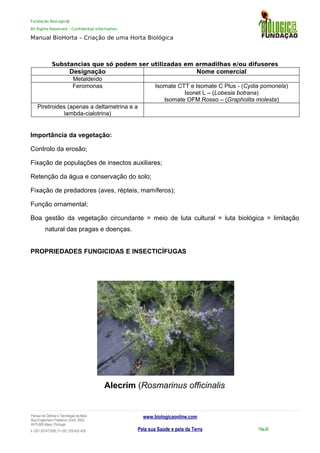 Fundação BioLogic@
All Rights Reserved – Confidential Information
Manual BioHorta – Criação de uma Horta Biológica
Substancias que só podem ser utilizadas em armadilhas e/ou difusores
Designação Nome comercial
Metaldeído
Feromonas Isomate CTT e Isomate C Plus - (Cydia pomonela)
Isonet L – (Lobesia botrana)
Isomate OFM Rosso – (Grapholita molesta)
Piretroides (apenas a deltametrina e a
lambda-cialotrina)
Importância da vegetação:
Controlo da erosão;
Fixação de populações de insectos auxiliares;
Retenção da água e conservação do solo;
Fixação de predadores (aves, répteis, mamíferos);
Função ornamental;
Boa gestão da vegetação circundante = meio de luta cultural = luta biológica = limitação
natural das pragas e doenças.
PROPRIEDADES FUNGICIDAS E INSECTICÍFUGAS
Alecrim (Rosmarinus officinalis
Parque da Ciência e Tecnologia da Maia
Rua Engenheiro Frederico Ulrich, 2650
4470-605 Maia | Portugal
t +351 937417095 | f +351 229 420 429
www.biologicaonline.com
Pela sua Saúde e pela da Terra Pág.26
 