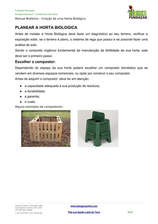 Fundação BioLogic@
All Rights Reserved – Confidential Information
Manual BioHorta – Criação de uma Horta Biológica
PLANEAR A HORTA BIOLOGICA
Antes de instalar a Horta Biológica deve fazer um diagnóstico ao seu terreno, verificar a
exposição solar, se o terreno é plano, o sistema de rega que possui e se possível fazer uma
análise de solo.
Sendo o composto orgânico fundamental da manutenção da fertilidade da sua horta, este
deve ser o primeiro passo:
Escolher o compostor:
Dependendo do espaço da sua horta poderá escolher um compostor doméstico que se
vendem em diversos espaços comerciais, ou optar por construir o seu compostor.
Antes de adquirir o compostor deve ter em atenção:
 a capacidade adequada à sua produção de resíduos;
 a durabilidade;
 a garantia;
 o custo.
Alguns exemplos de compostores:
Parque da Ciência e Tecnologia da Maia
Rua Engenheiro Frederico Ulrich, 2650
4470-605 Maia | Portugal
t +351 937417095 | f +351 229 420 429
www.biologicaonline.com
Pela sua Saúde e pela da Terra Pág.38
 