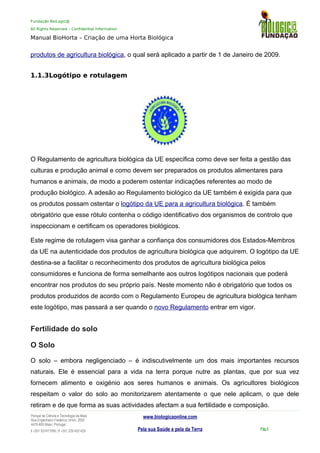 Fundação BioLogic@
All Rights Reserved – Confidential Information
Manual BioHorta – Criação de uma Horta Biológica
produtos de agricultura biológica, o qual será aplicado a partir de 1 de Janeiro de 2009.
1.1.3Logótipo e rotulagem
O Regulamento de agricultura biológica da UE especifica como deve ser feita a gestão das
culturas e produção animal e como devem ser preparados os produtos alimentares para
humanos e animais, de modo a poderem ostentar indicações referentes ao modo de
produção biológico. A adesão ao Regulamento biológico da UE também é exigida para que
os produtos possam ostentar o logótipo da UE para a agricultura biológica. É também
obrigatório que esse rótulo contenha o código identificativo dos organismos de controlo que
inspeccionam e certificam os operadores biológicos.
Este regime de rotulagem visa ganhar a confiança dos consumidores dos Estados-Membros
da UE na autenticidade dos produtos de agricultura biológica que adquirem. O logótipo da UE
destina-se a facilitar o reconhecimento dos produtos de agricultura biológica pelos
consumidores e funciona de forma semelhante aos outros logótipos nacionais que poderá
encontrar nos produtos do seu próprio país. Neste momento não é obrigatório que todos os
produtos produzidos de acordo com o Regulamento Europeu de agricultura biológica tenham
este logótipo, mas passará a ser quando o novo Regulamento entrar em vigor.
Fertilidade do solo
O Solo
O solo – embora negligenciado – é indiscutivelmente um dos mais importantes recursos
naturais. Ele é essencial para a vida na terra porque nutre as plantas, que por sua vez
fornecem alimento e oxigénio aos seres humanos e animais. Os agricultores biológicos
respeitam o valor do solo ao monitorizarem atentamente o que nele aplicam, o que dele
retiram e de que forma as suas actividades afectam a sua fertilidade e composição.
Parque da Ciência e Tecnologia da Maia
Rua Engenheiro Frederico Ulrich, 2650
4470-605 Maia | Portugal
t +351 937417095 | f +351 229 420 429
www.biologicaonline.com
Pela sua Saúde e pela da Terra Pág.4
 