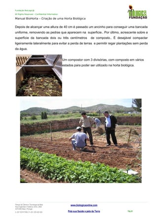 Fundação BioLogic@
All Rights Reserved – Confidential Information
Manual BioHorta – Criação de uma Horta Biológica
Depois de alcançar uma altura de 40 cm é passado um ancinho para conseguir uma bancada
uniforme, removendo as pedras que aparecem na superficie.. Por último, acrescente sobre a
superfície da bancada dois ou três centímetros de composto.. É desejável compactar
ligeiramente lateralmente para evitar a perda de terras e permitir regar plantações sem perda
da água.
Um compostor com 3 divisórias, com composto em vários
estados para poder ser utilizado na horta biológica.
Parque da Ciência e Tecnologia da Maia
Rua Engenheiro Frederico Ulrich, 2650
4470-605 Maia | Portugal
t +351 937417095 | f +351 229 420 429
www.biologicaonline.com
Pela sua Saúde e pela da Terra Pág.49
 