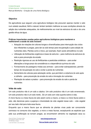 Fundação BioLogic@
All Rights Reserved – Confidential Information
Manual BioHorta – Criação de uma Horta Biológica
Objectivo
Os agricultores que seguem uma agricultura biológica não procuram apenas manter o solo
num estado saudável, fértil e natural; tentam também melhorar as suas condições através da
adição dos nutrientes adequados, de melhoramentos ao nível da estrutura do solo e de uma
gestão eficaz da água.
Práticas importantes usadas pelos agricultores biológicos para manterem e
melhorarem a saúde do solo incluem:
• Adopção de rotações de culturas longas e diversificadas para interrupção dos ciclos
dos infestantes e pragas, para dar ao solo tempo para recuperação e para adição de
nutrientes úteis. Plantas como o trevo, por exemplo, fixam azoto atmosférico no solo
• Utilização de fertilizantes orgânicos à base de estrume – para melhoria da estrutura do
solo e para prevenção da erosão
• Restrição rigorosa ao uso de fertilizantes e pesticidas sintéticos – para evitar
alterações a longo-prazo da consistência e a dependência química do solo
• Fornecimento de pastagens mistas aos animais – para evitar sobrepastoreio, permitir
tempo de recuperação do solo e evitar a perda de nutrientes
• Sementeira de culturas para adubação verde, que permitem a cobertura do solo após
a colheita – para prevenção da erosão do solo e lixiviação de nutrientes
• Plantação de sebes e prados – para prevenção da erosão do solo e perda de
nutrientes
Vida do solo
Um solo produtivo não é um solo a céptico. Um solo produtivo não é um solo envenenado.
Um solo produtivo não é um solo inerte. .Só um solo com vida suporta sobre si vida.
A micro fauna e a meso fauna do solo assim como a macro, a meso e a micro fauna sobre o
solo, são decisivas para a pujança e diversidade da vida vegetal nesse solo – vida vegetal
por seu lado vital para toda essa fauna.
Enquanto que a macro fauna que se alimenta de plantas vivas pode ser concorrente
connosco no consumo dos vegetais, a micro e meso faunas, exceptuando as espécies que
pela sua proliferação se tornam pragas, ao encontrarem alimento na vegetação seca ou
Parque da Ciência e Tecnologia da Maia
Rua Engenheiro Frederico Ulrich, 2650
4470-605 Maia | Portugal
t +351 937417095 | f +351 229 420 429
www.biologicaonline.com
Pela sua Saúde e pela da Terra Pág.5
 