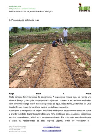 Fundação BioLogic@
All Rights Reserved – Confidential Information
Manual BioHorta – Criação de uma Horta Biológica
3. Preparação do sistema de rega
Rega Gota a Gota
Cada bancada tem três linhas de gotejamento. A experiência mostra que, se temos um
sistema de rega gota a gota, um programador ajustável , obteremos os melhores resultados
com o mínimo esforço e com menos desperdício de água. Desta forma, poderemos ter uma
instalação com o grau de humidade óptima em todos os momentos.
A dosagem e a frequência de rega é importante e complexa, especialmente tendo em conta
a grande variedade de plantas cultivadas numa horta biológica e as necessidades específicas
de cada uma delas em cada ciclo do seu desenvolvimento. Por outro lado, além de analisada
a água ou necessidades de cada espécie vegetal, temos de considerar a
Parque da Ciência e Tecnologia da Maia
Rua Engenheiro Frederico Ulrich, 2650
4470-605 Maia | Portugal
t +351 937417095 | f +351 229 420 429
www.biologicaonline.com
Pela sua Saúde e pela da Terra Pág.50
 