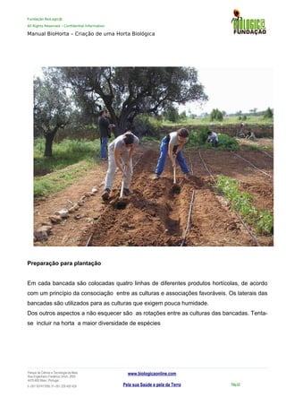 Fundação BioLogic@
All Rights Reserved – Confidential Information
Manual BioHorta – Criação de uma Horta Biológica
Preparação para plantação
Em cada bancada são colocadas quatro linhas de diferentes produtos hortícolas, de acordo
com um princípio da consociação entre as culturas e associações favoráveis. Os laterais das
bancadas são utilizados para as culturas que exigem pouca humidade.
Dos outros aspectos a não esquecer são as rotações entre as culturas das bancadas. Tenta-
se incluir na horta a maior diversidade de espécies
Parque da Ciência e Tecnologia da Maia
Rua Engenheiro Frederico Ulrich, 2650
4470-605 Maia | Portugal
t +351 937417095 | f +351 229 420 429
www.biologicaonline.com
Pela sua Saúde e pela da Terra Pág.52
 