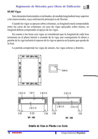 Reglamento de Metrados para Obras de Edificación
18 Grupo Editorial Megabyte
05.08 Vigas
Son elementos horizontales o inclinados, de medida longitudinal muy superior
a las transversales, cuya solicitación principal es de flexión.
Cuando las vigas se apoyan sobre columnas, su longitud estará comprendida
entre las caras de las columnas; en caso de vigas apoyadas sobre muros, su
longitud deberá comprender el apoyo de las vigas.
En cuanto a las losas con vigas se considerará que la longitud de cada losa
terminara en el plano lateral o costado de la viga, por consiguiente la altura o
peralte de la viga incluirá el espesor de la viga se aprecia en la parte que queda de
la losa.
La partida comprende las vigas de amarre, las vigas soleras y dinteles.
 