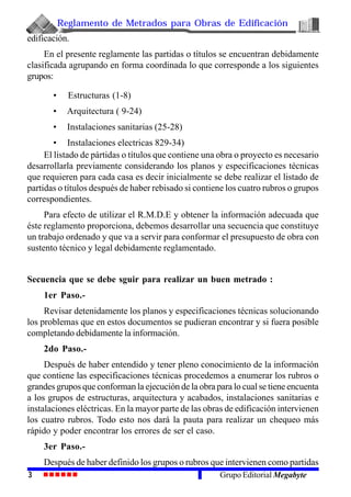 Reglamento de Metrados para Obras de Edificación
3 Grupo Editorial Megabyte
edificación.
En el presente reglamente las partidas o títulos se encuentran debidamente
clasificada agrupando en forma coordinada lo que corresponde a los siguientes
grupos:
• Estructuras (1-8)
• Arquitectura ( 9-24)
• Instalaciones sanitarias (25-28)
• Instalaciones electricas 829-34)
El listado de pártidas o títulos que contiene una obra o proyecto es necesario
desarrollarla previamente considerando los planos y especificaciones técnicas
que requieren para cada casa es decir inicialmente se debe realizar el listado de
partidas o títulos después de haber rebisado si contiene los cuatro rubros o grupos
correspondientes.
Para efecto de utilizar el R.M.D.E y obtener la información adecuada que
éste reglamento proporciona, debemos desarrollar una secuencia que constituye
un trabajo ordenado y que va a servir para conformar el presupuesto de obra con
sustento técnico y legal debidamente reglamentado.
Secuencia que se debe sguir para realizar un buen metrado :
1er Paso.-
Revisar detenidamente los planos y especificaciones técnicas solucionando
los problemas que en estos documentos se pudieran encontrar y si fuera posible
completando debidamente la información.
2do Paso.-
Después de haber entendido y tener pleno conocimiento de la información
que contiene las especificaciones técnicas procedemos a enumerar los rubros o
grandes grupos que conforman la ejecución de la obra para lo cual se tiene encuenta
a los grupos de estructuras, arquitectura y acabados, instalaciones sanitarias e
instalaciones eléctricas. En la mayor parte de las obras de edificación intervienen
los cuatro rubros. Todo esto nos dará la pauta para realizar un chequeo más
rápido y poder encontrar los errores de ser el caso.
3er Paso.-
Después de haber definido los grupos o rubros que intervienen como partidas
 