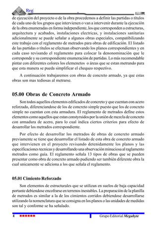 Reglamento de Metrados para Obras de Edificación
4 Grupo Editorial Megabyte
de ejecución del proyecto o de la obra procedemos a definir las partidas o títulos
de cada uno de los grupos que intervienen o van a intervenir durante la ejecución
de la obra enumeradas en forma independiente, los que corresponden a estructuras,
arquitectura y acabados, instalaciones electricas, y instalaciones sanitarias
adicionalmente se puede señalar a algunos obras especiales, compatibilizando
este trabajo con el reglamento de metrados para obras de edificación. El listado
de las partidas o títulos se efectuan observando los planos correspondientes y en
cada caso revisando el reglamento para colocar la denonominación que le
corresponde y su correspondiente enumeración de partidas. Lo más recomendable
pintar con diferentes colores los elemenetos o áreas que se estan metrando para
que esta manera se pueda simplificar el chequeo respectivo.
A continuación trabajaremos con obras de concreto armado, ya que estas
obras son mas tediosas al metrarse.
05.00 Obras de Concreto Armado
Son todos aquellos elementos edificados de concreto y que cuentan con acero
reforzado, diferenciandose de los de concreto simple puesto que los de concreto
simple no cuentan con esta armadura. El reglamento de metrados define estos
elementos como aquellos que estan constyruidos por la unión de mezcla de concreto
con armadura de acero, para lo cual indica ciertos criterios para efecto de
desarrollar los metrados correspondiente.
Por efecto de desarrollar los metrados de obras de concreto armado
previamente se tiene que desarrrollar el listado de esta obra de concreto armado
que intervienen en el proyecto revisando detenidamente los planos y las
especificaciones tecnicas y desarrollando una observación minuciosa al raglamento
metrados como guía. El reglamento señala 13 tipos de obras que se pueden
presentar como obra de concreto armado pudiendo ser también diferente obra la
cual unicamente se adiciona a los que señala el reglamento.
05.01 Cimiento Reforzado
Son elementos de estructurales que se utilizan en suelos de baja capacidad
portante debiendose encofrarse en terrenos inestables. La preparación de la planilla
de metrados es similar a la de los cimientos corridos debiendose desarrollarse
utilizando la nomenclatura que se consigna en los planos o las unidades de medidas
son tal y conforme se ha señalado.
 