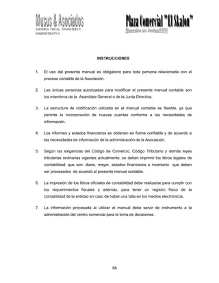 88
ASESORIA FISCAL, FINANCIERA Y
ADMINISTRATIVA
INSTRUCCIONES
1. El uso del presente manual es obligatorio para toda persona relacionada con el
proceso contable de la Asociación.
2. Las únicas personas autorizadas para modificar el presente manual contable son
los miembros de la Asamblea General o de la Junta Directiva.
3. La estructura de codificación utilizada en el manual contable es flexible, ya que
permite la incorporación de nuevas cuentas conforme a las necesidades de
información.
4. Los informes y estados financieros se obtienen en forma confiable y de acuerdo a
las necesidades de información de la administración de la Asociación.
5. Según las exigencias del Código de Comercio, Código Tributario y demás leyes
tributarias ordinarias vigentes actualmente, se deben imprimir los libros legales de
contabilidad; que son: diario, mayor, estados financieros e inventario que deben
ser procesados de acuerdo al presente manual contable.
6. La impresión de los libros oficiales de contabilidad debe realizarse para cumplir con
los requerimientos fiscales y además, para tener un registro físico de la
contabilidad de la entidad en caso de haber una falla en los medios electrónicos.
7. La información procesada al utilizar el manual debe servir de instrumento a la
administración del centro comercial para la toma de decisiones.
 