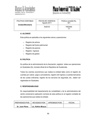 90
ASESORIA FISCAL, FINANCIERA Y
ADMINISTRATIVA
POLÍTICA CONTABLE
Unidad Monetaria
FECHA DE VIGENCIA
Agosto 2011
Política contable No.
001
NUEVA PÁGINA
1/1
A. ALCANCE
Esta política es aplicable a los siguientes rubros y operaciones:
o Registro de activos
o Registro del fondo patrimonial
o Registro de pasivos
o Registro ingresos
o Registro de gastos
B. POLÍTICA
Es política de la administración de la Asociación, registrar todas sus operaciones
en Quetzales (Q), moneda oficial de la República de Guatemala.
Todos los eventos económicos que realiza la entidad tales como el registro de
cuentas por cobrar, pago a proveedores, registro del ingreso a cuentas bancarias
de las cuotas ordinarias, registro de los servicios de seguridad, etc., deben ser
registrados en Quetzales.
C. RESPONSABILIDAD
Es responsabilidad del departamento de contabilidad y de la administradora del
centro comercial la aplicación correcta de esta política en el registro contable de
las operaciones que realiza la entidad.
PREPARADO POR: REVISADO POR: APROBADO POR: FECHA:
Sr. Juan Pérez Lic. Rufino Musus
 