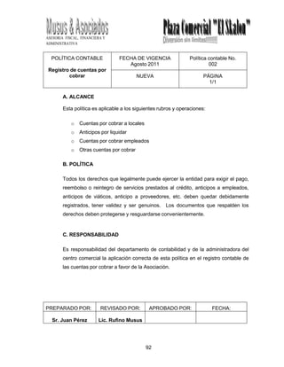 92
ASESORIA FISCAL, FINANCIERA Y
ADMINISTRATIVA
POLÍTICA CONTABLE
Registro de cuentas por
cobrar
FECHA DE VIGENCIA
Agosto 2011
Política contable No.
002
NUEVA PÁGINA
1/1
A. ALCANCE
Esta política es aplicable a los siguientes rubros y operaciones:
o Cuentas por cobrar a locales
o Anticipos por liquidar
o Cuentas por cobrar empleados
o Otras cuentas por cobrar
B. POLÍTICA
Todos los derechos que legalmente puede ejercer la entidad para exigir el pago,
reembolso o reintegro de servicios prestados al crédito, anticipos a empleados,
anticipos de viáticos, anticipo a proveedores, etc. deben quedar debidamente
registrados, tener validez y ser genuinos. Los documentos que respalden los
derechos deben protegerse y resguardarse convenientemente.
C. RESPONSABILIDAD
Es responsabilidad del departamento de contabilidad y de la administradora del
centro comercial la aplicación correcta de esta política en el registro contable de
las cuentas por cobrar a favor de la Asociación.
PREPARADO POR: REVISADO POR: APROBADO POR: FECHA:
Sr. Juan Pérez Lic. Rufino Musus
 