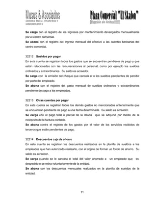 11
8
ASESORIA FISCAL, FINANCIERA Y
ADMINISTRATIVA
Se carga con el registro de los ingresos por mantenimiento devengados mensualmente
por el centro comercial.
Se abona con el registro del ingreso mensual del efectivo a las cuentas bancarias del
centro comercial.
32212 Sueldos por pagar
En esta cuenta se registran todos los gastos que se encuentran pendiente de pago y que
están relacionadas con las remuneraciones al personal, como por ejemplo los sueldos
ordinarios y extraordinarios. Su saldo es acreedor.
Se carga con la emisión del cheque que cancela el o los sueldos pendientes de percibir
por parte del empleado.
Se abona con el registro del gasto mensual de sueldos ordinarios y extraordinarios
pendiente de pago a los empleados.
32213 Otras cuentas por pagar
En esta cuenta se registran todos los demás gastos no mencionados anteriormente que
se encuentran pendiente de pago a una fecha determinada. Su saldo es acreedor.
Se carga con el pago total o parcial de la deuda que se adquirió por medio de la
recepción de la factura contable.
Se abona contra el registro de los gastos por el valor de los servicios recibidos de
terceros que están pendientes de pago.
32214 Descuentos caja de ahorro
En esta cuenta se registran los descuentos realizados en la planilla de sueldos a los
empleados que han autorizado realizarlo, con el objeto de formar un fondo de ahorro. Su
saldo es acreedor.
Se carga cuando se le cancela el total del valor ahorrado a un empleado que es
despedido o se retira voluntariamente de la entidad.
Se abona con los descuentos mensuales realizados en la planilla de sueldos de la
entidad.
 