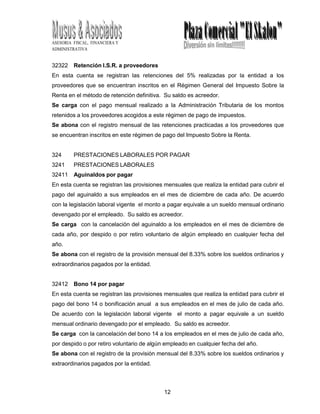 12
0
ASESORIA FISCAL, FINANCIERA Y
ADMINISTRATIVA
32322 Retención I.S.R. a proveedores
En esta cuenta se registran las retenciones del 5% realizadas por la entidad a los
proveedores que se encuentran inscritos en el Régimen General del Impuesto Sobre la
Renta en el método de retención definitiva. Su saldo es acreedor.
Se carga con el pago mensual realizado a la Administración Tributaria de los montos
retenidos a los proveedores acogidos a este régimen de pago de impuestos.
Se abona con el registro mensual de las retenciones practicadas a los proveedores que
se encuentran inscritos en este régimen de pago del Impuesto Sobre la Renta.
324 PRESTACIONES LABORALES POR PAGAR
3241 PRESTACIONES LABORALES
32411 Aguinaldos por pagar
En esta cuenta se registran las provisiones mensuales que realiza la entidad para cubrir el
pago del aguinaldo a sus empleados en el mes de diciembre de cada año. De acuerdo
con la legislación laboral vigente el monto a pagar equivale a un sueldo mensual ordinario
devengado por el empleado. Su saldo es acreedor.
Se carga con la cancelación del aguinaldo a los empleados en el mes de diciembre de
cada año, por despido o por retiro voluntario de algún empleado en cualquier fecha del
año.
Se abona con el registro de la provisión mensual del 8.33% sobre los sueldos ordinarios y
extraordinarios pagados por la entidad.
32412 Bono 14 por pagar
En esta cuenta se registran las provisiones mensuales que realiza la entidad para cubrir el
pago del bono 14 o bonificación anual a sus empleados en el mes de julio de cada año.
De acuerdo con la legislación laboral vigente el monto a pagar equivale a un sueldo
mensual ordinario devengado por el empleado. Su saldo es acreedor.
Se carga con la cancelación del bono 14 a los empleados en el mes de julio de cada año,
por despido o por retiro voluntario de algún empleado en cualquier fecha del año.
Se abona con el registro de la provisión mensual del 8.33% sobre los sueldos ordinarios y
extraordinarios pagados por la entidad.
 