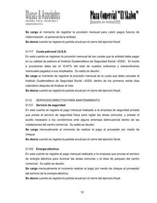 12
5
ASESORIA FISCAL, FINANCIERA Y
ADMINISTRATIVA
Se carga al momento de registrar la provisión mensual para cubrir pagos futuros de
indemnización al personal de la entidad.
Se abona cuando se registra la partida anual por el cierre del ejercicio fiscal.
51117 Cuota patronal I.G.S.S.
En esta cuenta se registran la provisión mensual de las cuotas que la entidad debe pagar
en su calidad de patrono al Instituto Guatemalteco de Seguridad Social –IGSS-. El monto
a provisionar debe ser el 10.67% del total de sueldos ordinarios y extraordinarios
mensuales pagados a sus empleados. Su saldo es deudor.
Se carga al momento de registrar la provisión mensual de la cuota que debe cancelar al
Instituto Guatemalteco de Seguridad Social –IGSS- dentro de los primeros veinte días
calendario después de finalizar el mes.
Se abona cuando se registra la partida anual por el cierre del ejercicio fiscal.
5112 SERVICIOS DIRECTOS PARA MANTENIMIENTO
51121 Servicio de seguridad
En esta cuenta se registra el pago mensual realizado a la empresa de seguridad privada
que presta el servicio de seguridad física para vigilar las áreas comunes, y prestar el
auxilio necesario a los condóminos ante alguna amenaza delincuencial dentro de las
instalaciones del centro comercial. Su saldo es deudor.
Se carga mensualmente al momento de realizar el pago al proveedor por medio de
cheque.
Se abona cuando se registra la partida anual por el cierre del ejercicio fiscal.
51122 Energía eléctrica
En esta cuenta se registra el pago mensual realizado a la empresa que provee el servicio
de energía eléctrica para iluminar las áreas comunes y el área de parqueo del centro
comercial. Su saldo es deudor.
Se carga mensualmente al momento realizar el pago por medio de cheque al proveedor
del servicio de la energía eléctrica.
Se abona cuando se registra la partida anual por el cierre del ejercicio fiscal.
 
