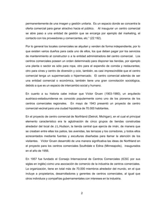2
permanentemente de una imagen y gestión unitaria. Es un espacio donde se concentra la
oferta comercial para ganar atractivo hacia el público. Al inaugurar un centro comercial
se abre paso a una entidad de gestión que se encarga por ejemplo del marketing, el
contacto con los proveedores y comerciantes, etc.” (22:192).
Por lo general los locales comerciales se alquilan y venden de forma independiente, por lo
que existen varios dueños para cada uno de ellos, los que deben pagar por los servicios
de mantenimiento al constructor o a la entidad administradora del centro comercial. Los
centros comerciales poseen un orden determinado para disponer las tiendas, por ejemplo
una planta o sector es sólo para ropa, otro para el expendio de comida y restaurantes;
otro para cines y centro de diversión y ocio, también, es casi imprescindible que el centro
comercial tenga un supermercado o hipermercado. El centro comercial además de ser
una entidad comercial o económica, también tiene una gran connotación sociológica,
debido a que es un espacio de intercambio social y humano.
En cuanto a su historia cabe indicar que Víctor Gruen (1903-1980), un arquitecto
austriaco-estadounidense es conocido popularmente como uno de los pioneros de los
centros comerciales regionales. En mayo de 1943 presentó un proyecto de centro
comercial vecinal para una ciudad hipotética de 70.000 habitantes.
En el proyecto de centro comercial de Northland (Detroit, Michigan), en el cual el principal
elemento característico era la aglutinación de cinco grupos de tiendas construidas
alrededor del local de J.L.Hudson, la tienda central que ejercía de imán, de manera que
se creaban entre ellas los patios, las avenidas, las terrazas y los corredores, y todos ellos
acrecentados mediante fuentes y esculturas diseñadas para llamar la atención de los
visitantes. Víctor Gruen desarrolló de una manera significativa las ideas de Northland en
el proyecto para los centros comerciales Southdale e Edina (Minneapolis), inaugurados
en el año de 1956.
En 1957 fue fundado el Consejo Internacional de Centros Comerciales (ICSC por sus
siglas en inglés) como una asociación de comercio de la industria de centros comerciales.
La organización, tiene en total más de 70,000 miembros alrededor del mundo, en el que
incluye a propietarios, desarrolladores y gerentes de centros comerciales, al igual que
otros individuos y compañías gubernamentales con intereses en la industria.
 