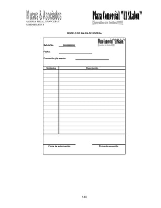 ASESORIA FISCAL, FINANCIERA Y
ADMINISTRATIVA
144
MODELO DE SALIDA DE BODEGA
Salida No. 9999999999
Fecha:
Promoción y/o evento:
Unidades Descripción
Firma de autorización Firma de recepción
 