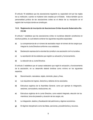 9
El artículo 18 establece que las asociaciones regularán su capacidad civil por las reglas
de su institución, cuando no hubieren sido creadas por el Estado. Indica también que la
personalidad jurídica de las asociaciones civiles es el efecto de su inscripción en el
registro del municipio donde se constituyan.
1.6.3. Reglamento de inscripción de Asociaciones Civiles Acuerdo Gubernativo No.
512-98
El artículo 1 establece que las asociaciones civiles no lucrativas deberán constituirse en
escritura pública, la cual deberá contener los siguientes requisitos especiales:
a) La comparecencia de un número de asociados mayor al número de los cargos que
integran la Junta Directiva conforme a sus estatutos.
b) Declaración expresa de la voluntad de constituir una asociación civil no lucrativa.
c) La aprobación de los estatutos que regirán su actuación y funcionamiento.
d) La elección de su Junta Directiva.
El artículo 3 establece que el cuerpo estatutario que regirá la actuación y funcionamiento
de la asociación, en su desarrollo deberá dividirse como mínimo en los siguientes
aspectos.
b) Denominación, naturaleza, objeto, domicilio, plazo y fines.
c) Los requisitos de ingreso, derechos y deberes de los asociados.
d) Estructura orgánica de la Asamblea General, como por ejemplo la integración,
sesiones, convocatoria, resoluciones, etc.
e) Estructura orgánica de la Junta Directiva, como estará integrada, elección de los
miembros, toma de posesión y duración de los cargos, etc.
f) La integración, destino y fiscalización del patrimonio y régimen económico.
g) El régimen disciplinario como las faltas, sanciones, procedimientos y recursos.
 