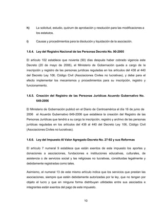10
h) La solicitud, estudio, quórum de aprobación y resolución para las modificaciones a
los estatutos.
i) Causas y procedimientos para la disolución y liquidación de la asociación.
1.6.4. Ley del Registro Nacional de las Personas Decreto No. 90-2005
El artículo 102 establece que noventa (90) días después haber cobrado vigencia este
Decreto (20 de mayo de 2006), el Ministerio de Gobernación queda a cargo de la
inscripción y registro de las personas jurídicas reguladas en los artículos del 438 al 440
del Decreto Ley 106, Código Civil (Asociaciones Civiles no lucrativas), y debe para el
efecto implementar los mecanismos y procedimientos para su inscripción, registro y
funcionamiento.
1.6.5. Creación del Registro de las Personas Jurídicas Acuerdo Gubernativo No.
649-2006
El Ministerio de Gobernación publicó en el Diario de Centroamérica el día 16 de junio de
2006 el Acuerdo Gubernativo 649-2006 que establece la creación del Registro de las
Personas Jurídicas que tendrá a su cargo la inscripción, registro y archivo de las personas
jurídicas reguladas en los artículos del 438 al 440 del Decreto Ley 106, Código Civil
(Asociaciones Civiles no lucrativas).
1.6.6. Ley del Impuesto Al Valor Agregado Decreto No. 27-92 y sus Reformas
El artículo 7 numeral 9 establece que están exentos de este impuesto los aportes y
donaciones a asociaciones, fundaciones e instituciones educativas, culturales, de
asistencia o de servicios social y las religiosas no lucrativas, constituidas legalmente y
debidamente registradas como tales.
Asimismo, el numeral 13 de este mismo artículo indica que los servicios que prestan las
asociaciones, siempre que estén debidamente autorizadas por la ley, que no tengan por
objeto el lucro y que en ninguna forma distribuyan utilidades entre sus asociados e
integrantes están exentos del pago de este impuesto.
 
