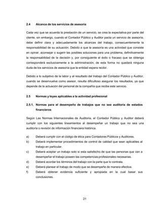 21
2.4 Alcance de los servicios de asesoría
Cada vez que se acuerda la prestación de un servicio, se crea la expectativa por parte del
cliente, sin embargo, cuando el Contador Público y Auditor pacta un servicio de asesoría,
debe definir clara y adecuadamente los alcances del trabajo, consecuentemente la
responsabilidad de su actuación. Debido a que la asesoría es una actividad que consiste
en opinar, aconsejar o sugerir las posibles soluciones para una problema, definitivamente
la responsabilidad de la decisión y, por consiguiente el éxito o fracaso que se obtenga
corresponderá exclusivamente a la administración, de esta forma no quedará ninguna
duda de los servicios de asesoría que la entidad espera recibir.
Debido a lo subjetivo de la labor y al resultado del trabajo del Contador Público y Auditor,
cuando se desenvuelve como asesor, resulta dificultoso asegurar los resultados, ya que
depende de la actuación del personal de la compañía que recibe este servicio.
2.5 Normas y leyes aplicables a la actividad profesional
2.5.1. Normas para el desempeño de trabajos que no sea auditoría de estados
financieros
Según Las Normas Internacionales de Auditoria, el Contador Público y Auditor deberá
cumplir con los siguientes lineamientos al desempeñar un trabajo que no sea una
auditoría o revisión de información financiera histórica.
a) Deberá cumplir con el código de ética para Contadores Públicos y Auditores.
b) Deberá implementar procedimientos de control de calidad que sean aplicables al
trabajo en particular.
c) Deberá aceptar un trabajo solo si esta satisfecho de que las personas que van a
desempeñar el trabajo poseen las competencias profesionales necesarias.
d) Deberá acordar los términos del trabajo con la parte que lo contrata.
e) Deberá planear el trabajo de modo que se desempeñe de manera efectiva.
f) Deberá obtener evidencia suficiente y apropiada en la cual basar sus
conclusiones.
 