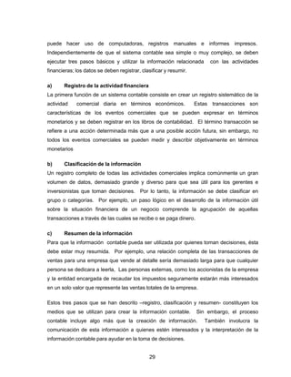 29
puede hacer uso de computadoras, registros manuales e informes impresos.
Independientemente de que el sistema contable sea simple o muy complejo, se deben
ejecutar tres pasos básicos y utilizar la información relacionada con las actividades
financieras; los datos se deben registrar, clasificar y resumir.
a) Registro de la actividad financiera
La primera función de un sistema contable consiste en crear un registro sistemático de la
actividad comercial diaria en términos económicos. Estas transacciones son
características de los eventos comerciales que se pueden expresar en términos
monetarios y se deben registrar en los libros de contabilidad. El término transacción se
refiere a una acción determinada más que a una posible acción futura, sin embargo, no
todos los eventos comerciales se pueden medir y describir objetivamente en términos
monetarios
b) Clasificación de la información
Un registro completo de todas las actividades comerciales implica comúnmente un gran
volumen de datos, demasiado grande y diverso para que sea útil para los gerentes e
inversionistas que toman decisiones. Por lo tanto, la información se debe clasificar en
grupo o categorías. Por ejemplo, un paso lógico en el desarrollo de la información útil
sobre la situación financiera de un negocio comprende la agrupación de aquellas
transacciones a través de las cuales se recibe o se paga dinero.
c) Resumen de la información
Para que la información contable pueda ser utilizada por quienes toman decisiones, ésta
debe estar muy resumida. Por ejemplo, una relación completa de las transacciones de
ventas para una empresa que vende al detalle sería demasiado larga para que cualquier
persona se dedicara a leerla, Las personas externas, como los accionistas de la empresa
y la entidad encargada de recaudar los impuestos seguramente estarán más interesados
en un solo valor que represente las ventas totales de la empresa.
Estos tres pasos que se han descrito –registro, clasificación y resumen- constituyen los
medios que se utilizan para crear la información contable. Sin embargo, el proceso
contable incluye algo más que la creación de información. También involucra la
comunicación de esta información a quienes estén interesados y la interpretación de la
información contable para ayudar en la toma de decisiones.
 