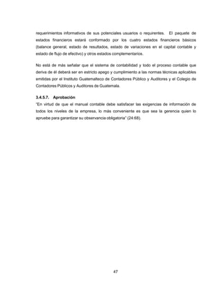 47
requerimientos informativos de sus potenciales usuarios o requirentes. El paquete de
estados financieros estará conformado por los cuatro estados financieros básicos
(balance general, estado de resultados, estado de variaciones en el capital contable y
estado de flujo de efectivo) y otros estados complementarios.
No está de más señalar que el sistema de contabilidad y todo el proceso contable que
deriva de él deberá ser en estricto apego y cumplimiento a las normas técnicas aplicables
emitidas por el Instituto Guatemalteco de Contadores Público y Auditores y el Colegio de
Contadores Públicos y Auditores de Guatemala.
3.4.5.7. Aprobación
“En virtud de que el manual contable debe satisfacer las exigencias de información de
todos los niveles de la empresa, lo más conveniente es que sea la gerencia quien lo
apruebe para garantizar su observancia obligatoria” (24:68).
 