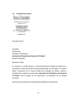 51
4.3. Propuesta de servicios
ASESORIA FISCAL, FINANCIERA Y
ADMINISTRATIVA
EUROPLAZA
World Business Center
5a. Avenida 5-55, Zona 14
Torre V 5to. Nivel, Oficina 515
Tels.: 25383729 al 27 y 26636919 al 20
Fax: 253853730
Guatemala, C. A.
02 de abril de 2011
Licenciado
Horacio Pérez
Presidente, Junta Directiva
Asociación de Propietarios del Comercial “El Skalon”
Ciudad de Guatemala
Estimado Lic. Pérez:
En atención a su amable solicitud, a continuación tenemos el agrado de presentar a su
consideración nuestra propuesta de servicios profesionales, que consisten en el análisis,
diseño y elaboración de un manual contable que contengan las políticas, cuentas y
procedimientos contables que debe utilizar Asociación de Propietarios del Comercial
“El Skalon” para el registro de sus operaciones y la preparación de sus estados
financieros.
Esperamos que el contenido de esta propuesta satisfaga sus requerimientos.
 