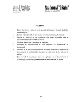63
ASESORIA FISCAL, FINANCIERA Y
ADMINISTRATIVA
OBJETIVOS
 Economizar tiempo y esfuerzo en la ejecución del trabajo, evitando la duplicidad
de instrucciones.
 Evitar el uso inadecuado de los recursos humanos, materiales y financieros.
 Facilitar la inducción de los empleados que serán contratados para el
departamento de contabilidad de la entidad.
 Fortalecer la autoridad y delegación de funciones.
 Determinar la responsabilidad de cada empleado del departamento de
contabilidad.
 Contribuir a la ejecución apropiada de las tareas asignadas al personal del
departamento de contabilidad y favorecer la uniformidad de los criterios de
trabajo.
 Este manual de organización debe ser aplicado por el departamento de
contabilidad de la Asociación de Propietarios del Comercial “El Skalon”.
 