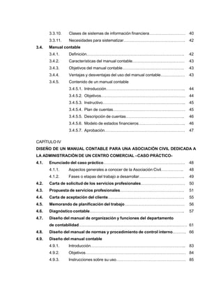 3.3.10. Clases de sistemas de información financiera……………………… 40
3.3.11. Necesidades para sistematizar………………………………………. 42
Manual contable
3.4.1. Definición………………………………………………………………. 42
3.4.2. Características del manual contable………………………………… 43
3.4.3. Objetivos del manual contable………………………………………. 43
3.4.4. Ventajas y desventajas del uso del manual contable……………… 43
3.4.5. Contenido de un manual contable
3.4.5.1. Introducción………………………………………………….. 44
3.4.5.2. Objetivos……………………………………………………… 44
3.4.5.3. Instructivo…………………………………………………….. 45
3.4.5.4. Plan de cuentas……………………………………………… 45
3.4.5.5. Descripción de cuentas…………………………………….. 46
3.4.5.6. Modelo de estados financieros…………………………….. 46
3.4.5.7. Aprobación…………………………………………………… 47
3.4.
CAPÍTULO IV
DISEÑO DE UN MANUAL CONTABLE PARA UNA ASOCIACIÓN CIVIL DEDICADA A
LA ADMINISTRACIÒN DE UN CENTRO COMERCIAL –CASO PRÁCTICO-
4.1. Enunciado del caso práctico……………………………………………………. 48
4.1.1. Aspectos generales a conocer de la Asociación Civil…………….. 48
4.1.2. Fases o etapas del trabajo a desarrollar……………………………. 49
4.2. Carta de solicitud de los servicios profesionales…………………………… 50
4.3. Propuesta de servicios profesionales………………………………………… 51
4.4. Carta de aceptación del cliente………………………………………………… 55
4.5. Memorando de planificación del trabajo……………………………………… 56
4.6. Diagnóstico contable…………………………………………………………….. 57
4.7. Diseño del manual de organización y funciones del departamento
de contabilidad……………………………………………………………………… 61
4.8. Diseño del manual de normas y procedimiento de control interno………. 66
4.9. Diseño del manual contable
4.9.1. Introducción…………………………………………………………….. 83
4.9.2. Objetivos………………………………………………………………… 84
4.9.3. Instrucciones sobre su uso……………………………………………. 85
 