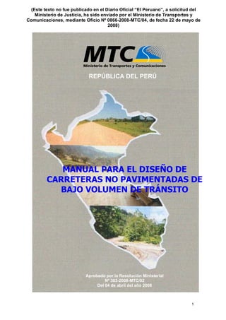 1
REPÚBLICA DEL PERÚ
MANUAL PARA EL DISEÑO DE
CARRETERAS NO PAVIMENTADAS DE
BAJO VOLUMEN DE TRÁNSITO
Aprobado por la Resolución Ministerial
Nº 303-2008-MTC/02
Del 04 de abril del año 2008
(Este texto no fue publicado en el Diario Oficial “El Peruano”, a solicitud del
Ministerio de Justicia, ha sido enviado por el Ministerio de Transportes y
Comunicaciones, mediante Oficio Nº 0866-2008-MTC/04, de fecha 22 de mayo de
2008)
 