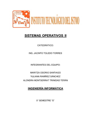 SISTEMAS OPERATIVOS II
CATEDRÁTICO:
ING. JACINTO TOLEDO TORRES
INTEGRANTES DEL EQUIPO:
MARITZA OSORIO SANTIAGO
YULIANA RAMÍREZ SÁNCHEZ
ALONDRA MONTSERRAT TRINIDAD TERÁN
INGENIERÍA INFORMÁTICA
5° SEMESTRE “S”
 