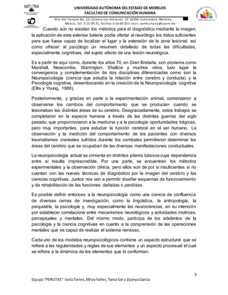 3
Equipo“PERLITAS”:IselaTorres,MitzyYañez,Tania Sat y ZyanyaGarcia
UNIVERSIDAD AUTÓNOMA DEL ESTADO DE MORELOS
FACULTAD DE COMUNICACIÓN HUMANA
Priv. Del Tanque No. 10. Colonia Los Volcanes. CP. 62350. Cuernavaca, Morelos,
México. Tel. 3-15-09-75, Tel/Fax 3-16-04-33 E-mail. comhumana@uaem.mx
Cuando aún no existían los métodos para el diagnóstico mediante la imagen,
la aplicación de esta extensa batería podía ofertar al neurólogo los datos suficientes
para que fuese capaz de localizar el lugar y la extensión de la zona lesional, así
como ofrecer al psicólogo un resumen detallado de todas las dificultades,
especialmente cognitivas, del sujeto afecto de una lesión neurológica.
Es a partir de aquí como, durante los años 70, en Gran Bretaña, con pioneros como
Marshall, Newcombe, Warrington, Shallice y muchos otros, tuvo lugar la
convergencia y complementación de dos disciplinas diferenciadas como son la
Neuropsicología (ciencia que estudia la relación entre cerebro y conducta) y la
Psicología cognitiva, desembocando en la creación de la Neuropsicología cognitiva
(Ellis y Young, 1988).
Posteriormente, y gracias en parte a la experimentación animal, comenzaron a
observarse los cambios del comportamiento que se producían cuando se
lesionaban las distintas áreas de su cerebro. Desgraciadamente, estos trabajos se
completaron en la especie humana a través de las distintas guerras del siglo
pasado, que proporcionaron a la medicina y a la psicología oportunidades trágicas,
pero muy importantes, para estudiar la función cerebral en el ser humano. La
observación y la medición del comportamiento de los pacientes con diversos
traumatismos craneales sufridos durante los combates permitieron determinar las
áreas del cerebro que se ocupaban de las diversas manifestaciones conductuales.
La neuropsicología actual se cimienta en distintos pilares básicoscuya dependencia
entre sí resulta imprescindible. Por una parte, se encuentran los métodos
experimentales y la observación clínica, pero ellos son de por sí insuficientes si no
cuentan con las nuevas técnicas de diagnóstico por la imagen del cerebro y las
ciencias cognitivas. Juntos nos van a permitir diseñar esquemas de funcionamiento
y de rehabilitación de las funciones dañadas o perdidas.
Es posible definir entonces a la neuropsicología como una ciencia de confluencia
de diversas ramas de investigación, como la lingüística, la antropología, la
psiquiatría, la psicología y, muy especialmente las neurociencias, en su intención
por establecer correlacione entre mecanismos neurológicos y actividades motrices,
perceptuales y mentales. Del mismo modo, participa de los adelantos de la
psicología y la ciencia cognitivas en cuanto a la comprensión de las operaciones
mentales que es capaz de realizar el sistema nervioso.
Cada uno de los modelos neuropsicológicos contiene un aspecto estructural que se
refiere a las regularidades y reglas de sus elementos y un aspecto procesual el cual
se refiere a la dinámica de los elementos que lo conforman.
 