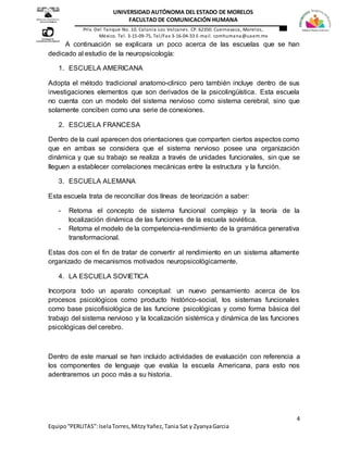 4
Equipo“PERLITAS”:IselaTorres,MitzyYañez,Tania Sat y ZyanyaGarcia
UNIVERSIDAD AUTÓNOMA DEL ESTADO DE MORELOS
FACULTAD DE COMUNICACIÓN HUMANA
Priv. Del Tanque No. 10. Colonia Los Volcanes. CP. 62350. Cuernavaca, Morelos,
México. Tel. 3-15-09-75, Tel/Fax 3-16-04-33 E-mail. comhumana@uaem.mx
A continuación se explicara un poco acerca de las escuelas que se han
dedicado al estudio de la neuropsicología:
1. ESCUELA AMERICANA
Adopta el método tradicional anatomo-clinico pero también incluye dentro de sus
investigaciones elementos que son derivados de la psicolingüística. Esta escuela
no cuenta con un modelo del sistema nervioso como sistema cerebral, sino que
solamente conciben como una serie de conexiones.
2. ESCUELA FRANCESA
Dentro de la cual aparecen dos orientaciones que comparten ciertos aspectos como
que en ambas se considera que el sistema nervioso posee una organización
dinámica y que su trabajo se realiza a través de unidades funcionales, sin que se
lleguen a establecer correlaciones mecánicas entre la estructura y la función.
3. ESCUELA ALEMANA
Esta escuela trata de reconciliar dos líneas de teorización a saber:
- Retoma el concepto de sistema funcional complejo y la teoría de la
localización dinámica de las funciones de la escuela soviética.
- Retoma el modelo de la competencia-rendimiento de la gramática generativa
transformacional.
Estas dos con el fin de tratar de convertir al rendimiento en un sistema altamente
organizado de mecanismos motivados neuropsicológicamente.
4. LA ESCUELA SOVIETICA
Incorpora todo un aparato conceptual: un nuevo pensamiento acerca de los
procesos psicológicos como producto histórico-social, los sistemas funcionales
como base psicofisiológica de las funcione psicológicas y como forma básica del
trabajo del sistema nervioso y la localización sistémica y dinámica de las funciones
psicológicas del cerebro.
Dentro de este manual se han incluido actividades de evaluación con referencia a
los componentes de lenguaje que evalúa la escuela Americana, para esto nos
adentraremos un poco más a su historia.
 