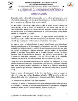 5
Equipo“PERLITAS”:IselaTorres,MitzyYañez,Tania Sat y ZyanyaGarcia
UNIVERSIDAD AUTÓNOMA DEL ESTADO DE MORELOS
FACULTAD DE COMUNICACIÓN HUMANA
Priv. Del Tanque No. 10. Colonia Los Volcanes. CP. 62350. Cuernavaca, Morelos,
México. Tel. 3-15-09-75, Tel/Fax 3-16-04-33 E-mail. comhumana@uaem.mx
En estados unidos existen diferentes escuelas que se enfocan principalmente en el
estudio de la afasia, para este trabajo se ha seleccionado la escuela de Boston ya
que es la que mayor influencia tiene a nivel mundial.
En la actualidad este es uno de los centros donde se realiza la mayor cantidad de
investigaciones sobre la afasia sin embargo no se quiere dejar de lado la
importancia de las aportaciones de otros autores pero para el análisis que se hará
a continuación de la escuela norteamericana se tomara en cuenta los siguientes
autores: H. Goodglass y E. Kaplan.
Es importante saber que esta escuela fue representada principalmente por
Goodglass y Kaplan (1972) define a la afasia como perturbaciones del lenguaje oral
y escrito que se producen por lesiones de ciertas áreas cerebrales.
Los autores hacen la aclaración que no puede considerarse como desordenes
afásicos a las alteraciones de la articulación de la palabra o alteración de la escritura
producida por la incoordinación o parálisis de los músculos correspondientes, a las
que resultan de afectación intelectual severa y a las que resultan de alteraciones
visuales o auditivas. Se considera que el lenguaje depende de una interacción
compleja entre la capacidad sensomotora, las asociaciones simbólicas y las
modalidades sintácticas habituales, todo ello condicionado a la capacidad
intelectual del que habla con objeto de lograr la comunicación que desea.
Otro punto que es importante conocer es que el lenguaje y la inteligencia no verbal
pueden ser afectados en forma independiente ya que no hay relaciones causales
entre ellos, es decir, la afasia no es causa ni efecto de la alteración intelectual y
ambas aparecen por lesiones perisilvianas del hemisferio izquierdo (Goodglass
1974).
Antes de pasar a la descripción de los tipos de afasia, se dará a conocer la
subdivisión mayor que realizan Goodglass y Kaplan (1972) sobre los síndromes
afásicos. Esta subdivisión está basada en el carácter de la fluidez del lenguaje
Los criterios para la clasificación son los siguientes:
1) la afasia no-fluente se determina cuando el paciente logra menos de 50 palabras
en un minuto. Se observa un esfuerzo considerable en su verbalización, con pobre
articulación, frases cortas o palabras simples, notable disprosodia.
 