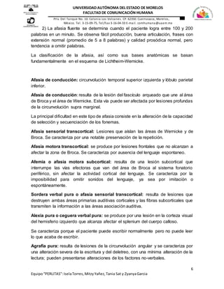 6
Equipo“PERLITAS”:IselaTorres,MitzyYañez,Tania Sat y ZyanyaGarcia
UNIVERSIDAD AUTÓNOMA DEL ESTADO DE MORELOS
FACULTAD DE COMUNICACIÓN HUMANA
Priv. Del Tanque No. 10. Colonia Los Volcanes. CP. 62350. Cuernavaca, Morelos,
México. Tel. 3-15-09-75, Tel/Fax 3-16-04-33 E-mail. comhumana@uaem.mx
2) La afasia fluente se determina cuando el paciente logra entre 100 y 200
palabras en un minuto. Se observa fácil producción, buena articulación, frases con
extensión normal (promedio de 5 a 8 palabras) y calidad prosódica normal, pero
tendencia a omitir palabras.
La clasificación de la afasia, así como sus bases anatómicas se basan
fundamentalmente en el esquema de Lichtheim-Wernicke.
Afasia de conducción: circunvolución temporal superior izquierda y lóbulo parietal
inferior.
Afasia de conducción: resulta de la lesión del fascículo arqueado que une al área
de Broca y el área de Wernicke. Esta vía puede ser afectada por lesiones profundas
de la circunvolución supra marginal.
La principal dificultad en este tipo de afasia consiste en la alteración de la capacidad
de selección y secuenciación de los fonemas.
Afasia sensorial transcortical: Lesiones que aíslan las áreas de Wernicke y de
Broca. Se caracteriza por una notable preservación de la repetición.
Afasia motora transcortical: se produce por lesiones frontales que no alcanzan a
afectar la zona de Broca. Se caracteriza por ausencia del lenguaje espontaneo.
Afemia o afasia motora subcortical: resulta de una lesión subcortical que
interrumpe las vías efectoras que van del área de Broca al sistema fonatorio
periférico, sin afectar la actividad cortical del lenguaje. Se caracteriza por la
imposibilidad para omitir sonidos del lenguaje, ya sea por imitación o
espontáneamente.
Sordera verbal pura o afasia sensorial transcortical: resulta de lesiones que
destruyen ambas áreas primarias auditivas corticales y las fibras subcorticales que
transmiten la información a las áreas asociación auditiva.
Alexia pura o ceguera verbal pura: se produce por una lesión en la corteza visual
del hemisferio izquierdo que alcanza afectar el splenium del cuerpo calloso.
Se caracteriza porque el paciente puede escribir normalmente pero no puede leer
lo que acaba de escribir.
Agrafia pura: resulta de lesiones de la circunvolución angular y se caracteriza por
una alteración severa de la escritura y del deletreo, con una mínima alteración de la
lectura; pueden presentarse alteraciones de los factores no-verbales.
 