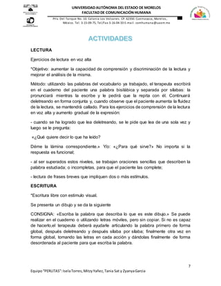 7
Equipo“PERLITAS”:IselaTorres,MitzyYañez,Tania Sat y ZyanyaGarcia
UNIVERSIDAD AUTÓNOMA DEL ESTADO DE MORELOS
FACULTAD DE COMUNICACIÓN HUMANA
Priv. Del Tanque No. 10. Colonia Los Volcanes. CP. 62350. Cuernavaca, Morelos,
México. Tel. 3-15-09-75, Tel/Fax 3-16-04-33 E-mail. comhumana@uaem.mx
LECTURA
Ejercicios de lectura en voz alta
*Objetivo: aumentar la capacidad de comprensión y discriminación de la lectura y
mejorar el análisis de la misma.
Método: utilizando las palabras del vocabulario ya trabajado, el terapeuta escribirá
en el cuaderno del paciente una palabra bisilábica y separada por sílabas: la
pronunciará mientras la escribe y le pedirá que la repita con él. Continuará
deletreando en forma conjunta y, cuando observe que el paciente aumenta la fluidez
de la lectura, se mantendrá callado. Para los ejercicios de comprensión de la lectura
en voz alta y aumento gradual de la expresión:
- cuando se ha logrado que lea deletreando, se le pide que lea de una sola vez y
luego se le pregunta:
«¿Qué quiere decir lo que ha leído?
Déme la lámina correspondiente.» Y/o: «¿Para qué sirve?» No importa si la
respuesta es funcional;
- al ser superados estos niveles, se trabajan oraciones sencillas que describen la
palabra estudiada; o incompletas, para que el paciente las complete;
- lectura de frases breves que impliquen dos o más estímulos.
ESCRITURA
*Escritura libre con estimulo visual.
Se presenta un dibujo y se da la siguiente
CONSIGNA: «Escriba la palabra que describa lo que es este dibujo.» Se puede
realizar en el cuaderno o utilizando letras móviles, pero sin copiar. Si no es capaz
de hacerlo,el terapeuta deberá ayudarle articulando la palabra primero de forma
global, después deletreando y después sílaba por sílaba; finalmente otra vez en
forma global, tomando las letras en cada acción y dándolas finalmente de forma
desordenada al paciente para que escriba la palabra.
 